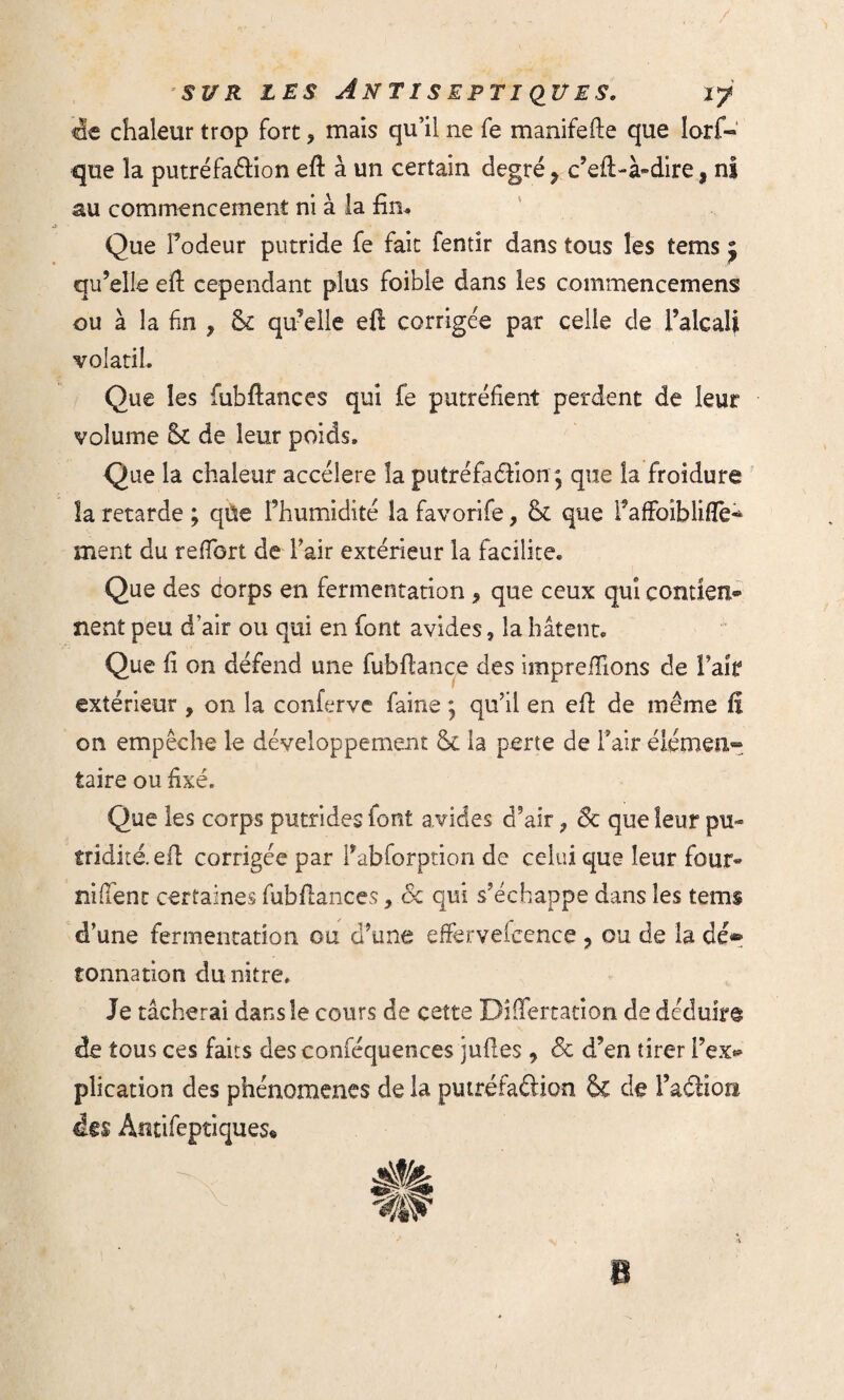 de chaleur trop fort ? mais qu’il ne fe manifefte que lorf- que la putréfaction eft à un certain degré 9 c’eft-à*dire, ni au commencement ni à ia fin* Que Fodeur putride fe fait lentir dans tous les tems j qu’elle eft cependant plus foibie dans les commencemens ou à la fin , 8c qu’elle eft corrigée par celle de l’alcali volatil. Que les fubftanees qui fe putréfient perdent de leur volume 8c de leur poids. Que la chaleur accéléré la putréfaéfton; que ia froidure îa retarde ; qüe l’humidité la favorife, 8c que i’affoiblifle^ ment du reffort de Fair extérieur la facilite. Que des Corps en fermentation 9 que ceux qui contiens nent peu d’air ou qui en font avides, îa bâtent. Que fi on défend une fubftance des imprefïions de l’aîf extérieur , on la conferve faine ; qu’il en eft de même fî on empêche le développement 8c la perte de Fair élémen¬ taire ou fixé. Que les corps putrides font avides d’air, 8c que leur pu» tridité. eft corrigée par Fabforption de celui que leur four« nilfent certaines fubftanees, 8c qui s’échappe dans les tems d’une fermentation ou d’une effervefcence ? ou de la dé® tonnation du nitre. Je tâcherai dans le cours de cette Differtation de déduira de tous ces faits des conféquences juftes 9 8c d’en tirer Fex® plication des phénomènes de la putréfaâion 8c de l’aétion des Antifeptiques*