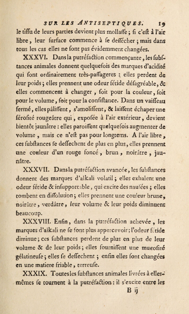le tiffude leurs parties devient plus molîaffe ; fi c’eft à Tait libre, leur furface commence à fe deffécher \ mais dans tous les cas elles ne font pas évidemment changées» XXXVI. Dans la putréfaéïion commençante , les fubff tances animales donnent quelquefois des marques d’acidité qui font ordinairement très-paffageres \ elles perdent de leur poids ^ elles prennent une odeur fétide défagréable, & elles commencent à changer , foit pour la couleur, foit pour le volume, foie pour la confiftance. Dans un vaiffeau fermé, elles pâliffent, s’amoliffent, 8e laiffent échaperune fërofité rougeâtre qui, expofée à l’air extérieur, devient bientôt jaunâtre : elles paroiffent quelquefois augmenter de volume , mais ce n’eft pas pour longtems. A l’air libre 9 ces fubftances fe deffechent de plus en plus, elles prennent une couleur d’un rouge foncé , brun , noirâtre , jau¬ nâtre. XXXVII. Dans la putréfa&ion avancée, les fubfiances donnent des marques d’alkaii volatil ; elles exhalent une odeur fétide & infupportable, qui excite des naufées $ elles tombent en diffolution *r elles prennent une couleur brune 9 noirâtre ? verdâtre, leur volume & leur poids diminuent beaucoup. XXXVIII. Enfin, dans la putréfaôion achevée, les marques d’alkali ne fe font plus appercevoîr; l’odeur fétide diminue ; ces fubftances perdent de plus en plus de leur volume & de leur poids ; elles fourniffent une mueoficé gélatineufe ; elles fe deffechent $ enfin elles font changées en une matière friable, terreufe. XXXIX. Toutes les fubftances animales livrées à elles- mêmes fe tournent à la putréfaélion : il s’excite entre les B ij