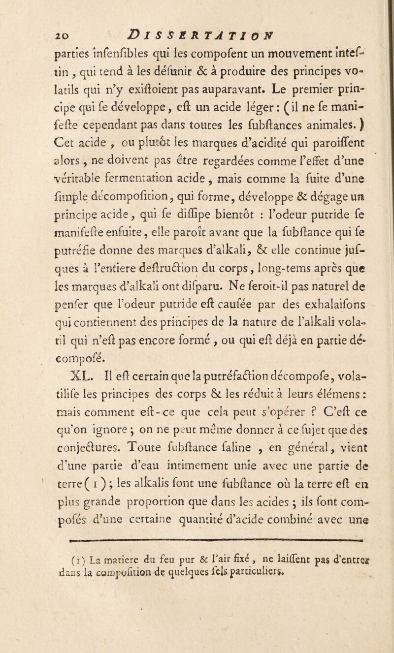 parties înfenfibles qui les compofent un mouvement intef- tin , qui tend à les défunir & à produire des principes vo¬ latils qui n’y exiftoient pas auparavant. Le premier prin¬ cipe qui fe développe, eft un acide léger : (il ne fe mam¬ ie île cependant pas dans toutes les fubftances animales. ) Cet acide , ou plutôt les marques d’acidité qui paroiffenc alors 5 ne doivent pas être regardées comme l’effet d’une véritable fermentation acide, mais comme la fuite d’une fimpie décompofition, qui forme, développe & dégage un principe acide, qui fe diffipe bientôt : l’odeur putride fe manifefte enfui te, elle paroît avant que la fubflance qui fe putréfie donne des marques d’alkaîi, & elle continue juf- ques à l’entiere deftruélion du corps, long-tems après que les marques d’alkali ont difparu. Ne feroitdl pas naturel de penfer que l’odeur putride eft caufée par des exhalaifons qui contiennent des principes de la nature de l’alkali vola« til qui n’eft pas encore formé , ou qui eft déjà en partie dé» XL. ïl eft certain que la putréfaflion décompofe, vola- tilife les principes des corps & les réduit à leurs élémens : mais comment eft-ce que cela peut s’opérer ? C’eft ce qu’on ignore ; on ne peut même donner à ce lujet que des conjeftures. Toute fubflance faline , en général, vient d’une partie d’eau intimement unie avec une partie de terre ( i ) ; les alkalis font une fubflance où la terre eft en plus grande proportion que dans les acides ; ils font corn- pofés d’une certaine quantité d’acide combiné avec une (i) La matière du feu pur & l'air fixé , ne laiffent pas d’entrer dans ia compofition de quelques Tels particuliers.