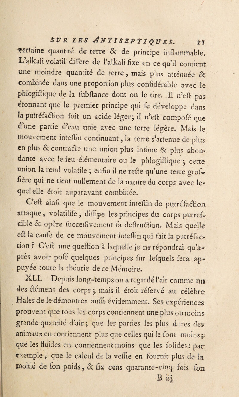 'terfaine quantité de terre <Sc de principe inflammable,» L aïkali voiatil dillere de 1 alka.li fixe en ce qu’il contient Une moindre quantité de terre , mais plus atténuée <5c combinée dans une proportion plus confidérable avec le phlogifiique de la fubflance dont on le tire. Il n’efl: pas étonnant que le premier principe qui fe développe dans la putréfaéfion foit un acide léger; il n’efir compofé que d une partie d’eau unie avec une terre légère. Mais le mouvement inteffin continuant , la terre s’attenue de plus en plus & contradle une union plus intime & plus abon- dante avec le feu élémentaire ou le phlogiflique ; cette union la rend volatile ; enfin il ne refte qu’une terre grofo fiere qui ne tient nullement de la nature du corps avec le- quel elle étoit auparavant combinée. C’efit ainfi que le mouvement inteffin de putréfaôkm attaque, volatilife, diflipe les principes du corps putref- eible 3c opère fucceflïvement fa deflruélion. Mais quelle efi; la caufe de ce mouvement intefiin qui fait la putréfac¬ tion P C’eff une queflion à laquelle je ne répondrai qu’a- près avoir pofé quelques principes fur lefquels fera ap¬ puyée toute la théorie de ce Mémoire. XLI. Depuis long-temps on a regardé l’air comme un des elemens des corps mais il étoit réfervé au célèbre Haies de le démontrer auffi évidemment. Ses expériences prouvent que tous les corps contiennent une plus ou moins grande quantité d’air; que les parties les plus dures des* animaux en contiennent plus que celles qui le font moins;, que les fluides en contiennent moins que les folides: par exemple, que le calcul de la veflie en fournit plus de la moitié de fon poids,. & fix cens quarante-cinq fois fon B. iij.