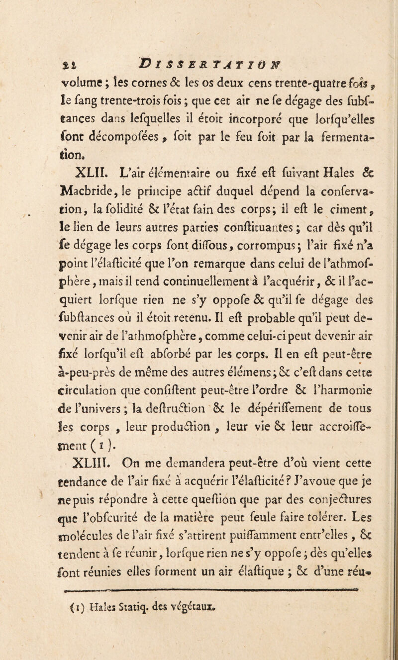 volume ; les cornes & les os deux cens trente-quatre fols 9 le fang trente-trois fois ; que cet air ne fe dégage des fufof» eances dans îefquelles il étoit incorporé que lorfqu’elles font décompofées , foit par le feu foit par la fermenta- don. XLII. L’air élémentaire ou fixé eft fuivant Haies & Macbride,îe principe a&if duquel dépend la conferva» tion, Iafolidité 6c l’état fain des corps; il eft le ciment 9 le lien de leurs autres parties conftituantes ; car dès qu’il fe dégage les corps font diffous, corrompus; l’air fixé n’a point l’élafticité que l’on remarque dans celui de l’athmof- phère, mais il tend continuellement à l’acquérir, & il l’ac¬ quiert lorfque rien ne s’y oppofe & qu’il fe dégage des fubftances où il étoit retenu. Il eft probable qu’il peut de¬ venir air de l’arhmofphère, comme celui-ci peut devenir air fixé lorfqu’il eft abforbé par les corps. Il en eft peut-être à-peu-près de même des autres élémens;Sc c’eftdans cette circulation que confiftent peut-être l’ordre 6c l’harmonie de l’univers ; la deftru&ion 6c le dépériffement de tous les corps , leur produélion , leur vie 6c leur accroifle- înent ( ï ). XLIII. On me demandera peut-être d’où vient cette tendance de l’air fixé à acquérir l’élafticité? J’avoue que je ne puis répondre à cette queftion que par des conjectures que l’obfcurité de la matière peut feule faire tolérer. Les snolécules de l’air fixé s’attirent puifiamment entr’elles, 6c tendent à fe réunir, lorfque rien ne s’y oppofe ; dès qu’elles font réunies elles forment un air élaftique ; 6c d’une réu*> (i) Haîas Statiq. des végétaux.