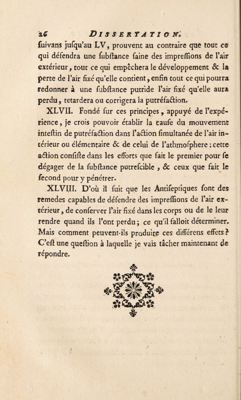 fuivans jufqu’au LV, prouvent au contraire que tout ce qui défendra une fubftance faine des impreffions de l’air extérieur, tout ce qui empêchera le développement & la perte de 1 air fixé qu’elle contient, enfin tout ce qui pourra redonner à une fubftance putride l’air fixé qu’elle aura perdu, tetardera ou corrigera la putréfa&iom XLVIL Fondé fur ces principes , appuyé de l’expé¬ rience , je crois pouvoir établir la eaufe du mouvement inteflin de putréfaélion dans l’a&ion fimultanée de l’air in¬ térieur ou élémentaire <5c de celui de Fathmofphere ; cette aélion confifte dans les efforts que fait le premier pour fe dégager de la fubftance putrefcible , & ceux que fait le fécond pour y pénétrer* XLVIÏL D’où il fuit que les Antifeptiques font des remedes capables de défendre des impreffions de l’air ex¬ térieur , de conferver l’air fixé dans les corps ou de le leur rendre quand ils l’ont perdu; ce qu’ilfalloit déterminer» Mais comment peuvent-ils produire ces différens effets? C’efl une queffion à laquelle je vais tâcher maintenant de répondre* ♦ î.