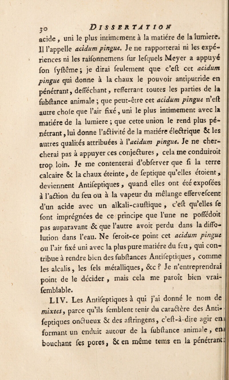 3 « acide, uni le plus intimement à la matière de la lumière. Il l’appelle acidum pingue. Je ne rapporterai ni les expé¬ riences ni les raifonnemens fur lefquels Meyer a appuyé fon fyftême ; je dirai feulement que c’eft cet acidum pingue qui donne à la chaux le pouvoir antiputride en pénétrant, deiïecliant, refTerrant toutes les parties de la fubftance animale ; que peut-être cet acidum pingue n’eft autre choie que l’air fixé, uni le plus intimement avec la matière de la lumière ; que cette union le rend plus pé¬ nétrant , lui donne l’aéfivité de la matière éleélrîque St les autres qualités attribuées à Vacidum pingue. Je ne cher¬ cherai pas à appuyer ces conjeétures, cela me conduiroit trop loin. Je me contenterai d’obferver que fi la terre calcaire St la chaux éteinte, de feptique qu’elles étoient, deviennent Antifeptiques » quand elles ont ete expofees à l’aétion du feu ou à la vapeur du mélange effervefcent d’un acide avec un alkali-cauftique , c’eft qu’elles fe font imprégnées de ce principe que l’une ne polTédoit pas auparavant & que l’autre avoit perdu dans la diflb- lution dans l’eau. Ne feroit-ce point cet acidum pingue ou l’air fixé uni avec la plus pure matière du feu, qui con¬ tribue à rendre bien des fubftances Antifeptiques, comme les alcalis, les fels métalliques, &c ? Je n’entreprendrai point de le décider , mais cela me parole bien vrai- femblable. LIV. Les Antifeptiques à qui j’ai donné le nom de mixtes, parce qu’ils femblent tenir du caractère des Anti¬ feptiques onclueux St des aftringens, c’eft-à-dire agir en formant un enduit autour de la fubftance animale, en bouchant fes pores, St en même teins en la pénétrant