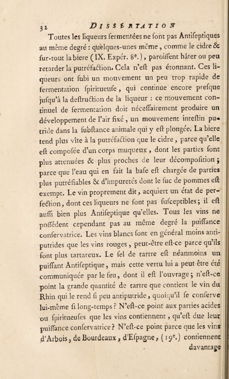 L 2 2, Dissertation Toutes les liqueurs fermentées ne font pas Ântifeptiques au meme degré : quelques-unes même , comme le cidre <5c fur-tout la biere ( IX. Expér. 8e. ), paroiflent hâter ou peu retarder la putréfaction* Cela n’eft pas étonnant. Ces li¬ queurs ont fubi un mouvement un peu trop rapide de fermentation fpiritueule , qui continue encore prefque jufqu’à la deftru6fion de la liqueur : ce mouvement con¬ tinuel de fermentation doit néceffairement produire un développement de l’air fixé , un mouvement inteftin pu* tride dans la fubfiance animale qui y eft plongée. La biere tend plus vite à la putréfaélion que le cidre, parce qu’elle eft compofée d’un corps muqueux 9 dont les parties font plus atténuées 6c plus proches de leur décomposition $ parce que l’eau qui en fait la bafe eft chargée de parties plus putréfiables 8c d’impuretés dont le fuc de pommes eft exempt. Le vin proprement dit, acquiert un état de per- feéïion, dont ces liqueurs ne font pas fufceptibles ; il eft aufti bien plus Antifeptique qu’elles. Tous les vins ne pofledent cependant pas au même degré la puiftance confervatrice. Les vins blancs font en geneial moins anti~ putrides que les vins rouges , peut-etre eft-ce parce quiîs font plus tartareux. Le fel de tartre eft neanmoins un puiffant Antifeptique , mais cette vertu lui a peut être été communiquée par le feu, dont il eft 1 ouvrage j n eft-ce point la grande quantité de tartre que contient le vin du Pvhin qui le rend fi peu antiputride, quoiqu’il fe conierve lui-même fi long-temps ? N’eft-ce point aux parties acides ou fpiritueufes que les vins contiennent, qu’eft due leur puiflance confervatrice? N’eft-ce point parce que les vins d’Arbois 9 de Bourdeaux ? d Efpagne > (19e.) contiennent davantage