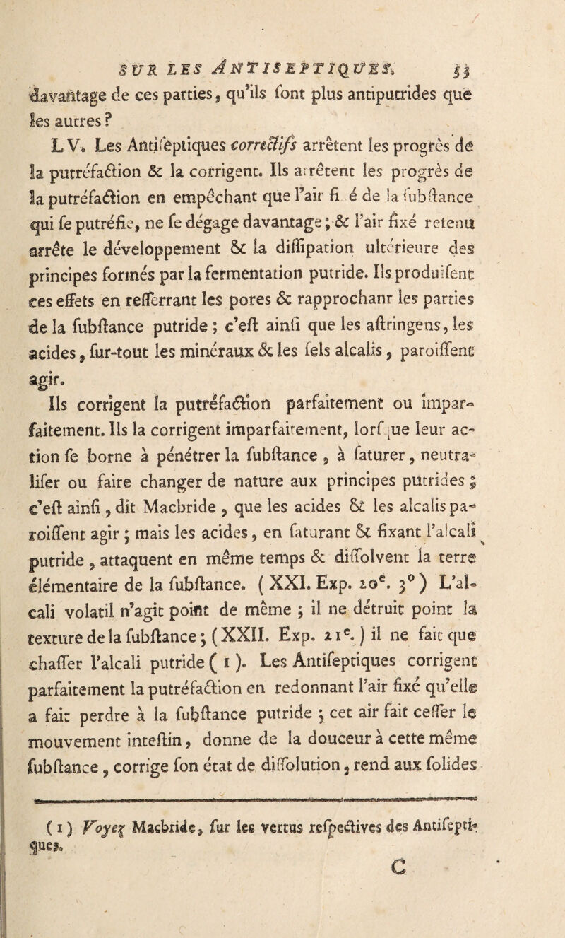 / sur les Antiseptiques, il davantage de ces parties, qu’ils font plus antiputrides que les autres ? L V» Les Àiitifêptiques torrzciifs arrêtent les progrès de la putréfaéfion & la corrigent. Ils arrêtent les progrès de la putréfatftion en empêchant que l’air fi é de la iubdance qui fe putréfie, ne fe dégage davantage;•& l’air fixé retenu arrête le développement 5c la difiipation ultérieure des principes formés par la fermentation putride. Ils produifent ces effets en refTerrant les pores & rapprochant les parties de la fubftance putride ; c’eft ainfi que les aftringens, les acides, fur-tout les minéraux & les lels alcalis, paroiffent agir. Ils corrigent la putréfa&îon parfaitement ou impar¬ faitement. Ils la corrigent imparfaitement, lorf ue leur ac¬ tion fe borne à pénétrer la fubftance 9 à faturer, neutra* îifer ou faire changer de nature aux principes putrides ; c’eft aînfi 9 dît Macbride P que les acides 5t les alcalispa- roiffent agir ; mais les acides, en faturant 5c fixant l’alcali ^ putride , attaquent en même temps & diffolvent la terre élémentaire de la fubftance. ( XXL Exp. 2.0e. 30) L’aU cali volatil n’agît point de même ; il ne détruit point la texture de la fubftance ; ( XXII. Exp, 11e.) il ne fait que chaffer l’alcali putride ( 1 ). Les Antifeptiques corrigent parfaitement la putréfaêfion en redonnant l’air fixé qu’elle a fait perdre à la fubftance putride 3 cet air fait cefler le mouvement inteftin, donne de la douceur a cette même fubftance 9 corrige fon état de diiïblution ÿ rend aux folides ( ï ) Voye 1 Macbride, fur ks vertus refpe&ives des Antifspti* JH** c