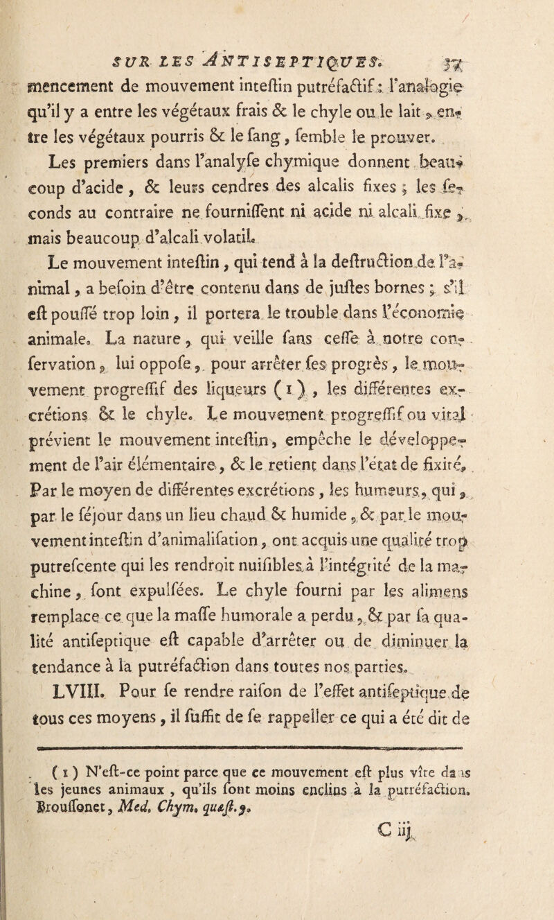 SUR LES JirTISMRTIÇkVES. 33 mencement de mouvement inteflin putréfaélif : Fanafegie qu’il y a entre les végétaux frais & le chyle ou le lait > en? Ire les végétaux pourris & le fang, femble le prouver. Les premiers dans Fanalyfe chymique donnent beaiîf coup d’acide, êc leurs cendres des alcalis fixes ; les le? conds au contraire ne fournirent ni acide ni alcali fixe mais beaucoup d’alcali volatil Le mouvement inteflin , qui tend à la deftruélionda Fa? nimal, a befoin d’être contenu dans de juftes bornes s’il eft pouffé trop loin, il portera le trouble dans l’économie animale» La nature 9 qui veille fans ceffe à notre con? fervation^ luioppofe, pour arrêter fe§ progrès, le mou¬ vement progrefïïf des liqueurs Ç1 ) , les différentes ex¬ crétions & le chyle» Le mouvement progreffif ou vital prévient le mouvement inteflin, empêche le développer ment de Fair élémentaire, & le retient dans l’état de fixité* Par le moyen de différentes excrétions, les humeurs, qui 9 par le féjour dans un lieu chaud & humide 9 & par le mou? vement inteflin d’animalifation, ont acquis une qualité trop ,0. putrefcente qui les rendrait nuifibles.i l’intégrité de la ma? chine, font expulfées. Le chyle fourni par les alimens remplace ce que la maffe humorale a perdu& par fa qua¬ lité antifeptique eft capable d’arrêter ou de diminuer la tendance à la putréfaéHon dans toutes nos parties. LVIII. Pour fe rendre raifon de l’effet antifeptique de tous ces moyens, il fuffit de fe rappeler ce qui a été dit de ( ï ) N’eft-ce point parce que ce mouvement eft plus vite da is les jeunes animaux , qu’ils font moins enclins à la putréfadicn, ®rouffonet? Med, Ckym» qusjt.}, G iij.