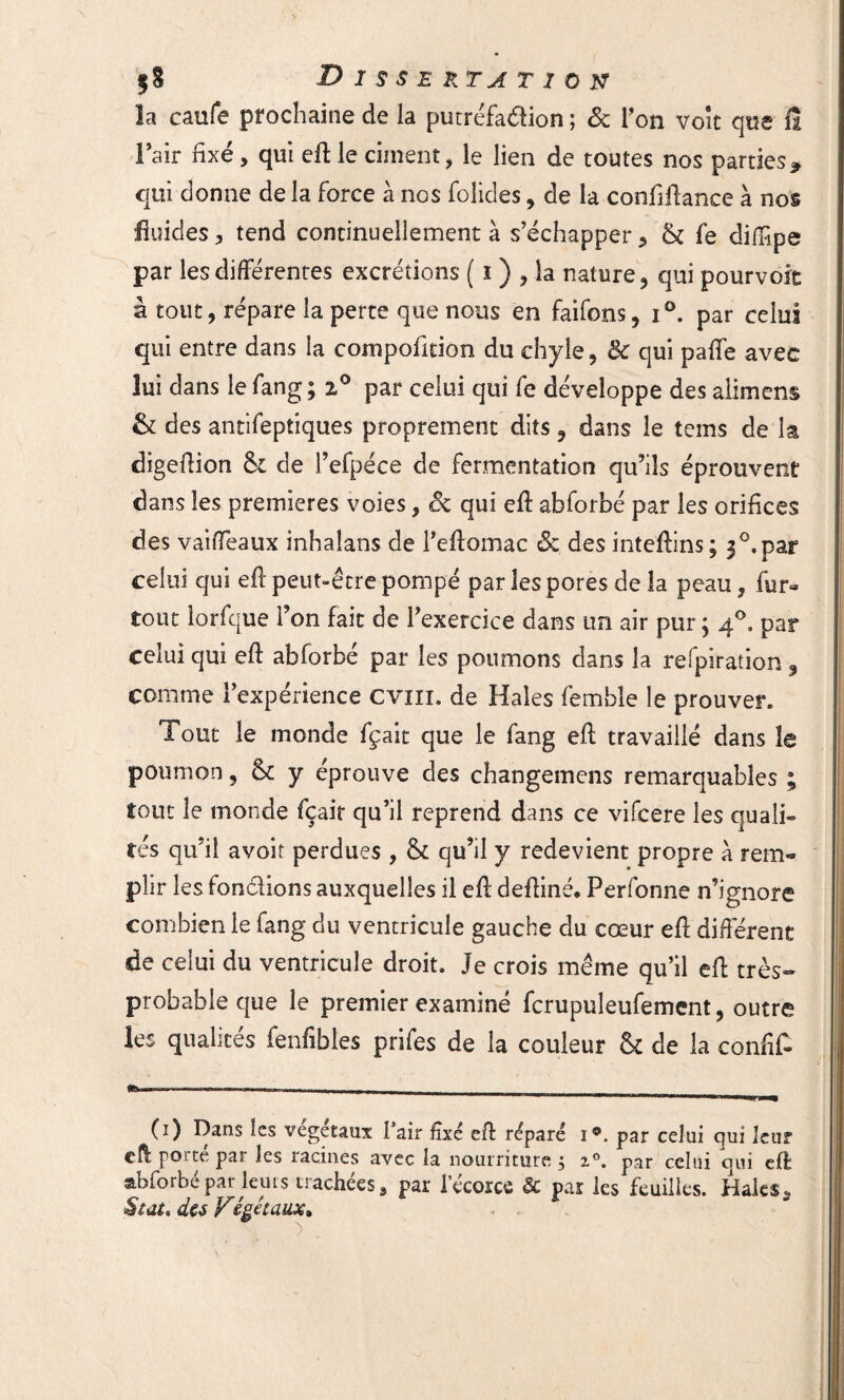 la caufe prochaine de la putréfaction ; 6c Ton voit que 0 l’air fixé, qui ed le ciment, le lien de toutes nos parties* qui donne de la force à nos folides, de la conMance h nos fluides , tend continuellement à s’échapper , & fe diffpe par les différentes excrétions ( i ) , la nature , qui pourvoit à tout, répare la perte que nous en faifons, i°. par celui qui entre dans la compofition du chyle, & qui paffe avec lui dans le fang ; 2.0 par celui qui fe développe des aiimens & des antifeptiques proprement dits, dans le tems de la digedion &z de l’efpéce de fermentation qu’ils éprouvent dans les premières voies, 6c qui ed abforbé par les orifices des vaiffeaux inhaîans de Peftomac & des intedins; 3°.par celui qui ed peut-être pompé par les pores de îa peau, fur- tout lorfque l’on fait de l’exercice dans un air pur; 40, par celui qui ed abforbé par les poumons dans la refpiration, comme l’expérience cvm. de Haies femble le prouver. Tout le monde fçait que le fang ed travaillé dans îe poumon, & y éprouvé des changemens remarquables ; tout îe monde fçait qu’il reprend dans ce vifcere les quali» tés qu’il avoir perdues , 6c qu’il y redevient propre à rem¬ plir les fondions auxquelles il ed dediné* Perfonne n’ignore combien îe fang du ventricule gauche du cœur ed différent de celui du ventricule droit. Je crois même qu’il ed très- probable que le premier examiné fcrupuleufement, outre les qualités fenfibles prifes de la couleur & de îa confit —---- (1) Dans les végétaux Pair fixé eft réparé i*. par celui qui leur cd pot te par les racines avec la nourriture , z°. par celui oui eft abforbé par leurs trachées, par l’écorce & par les feuilles. Haies* Stat, des Végétaux*