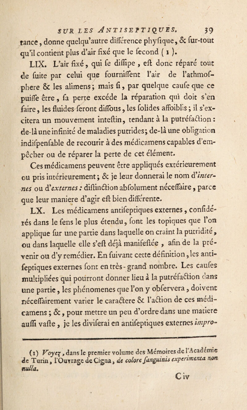 tance, donne quelqu’autre différence phyfique, & fur-tout qu’il contient plus d’air fixé que le fécond ( i ). LIX. L?air fixé, qui Te diffipe , efl: donc réparé tour de fuite par celui qu£ fourniffent l’air de l’athmof- phere & les alimens ; mais fi, par quelque caufe que ce puilfe être, fa perte excède la réparation qui doit s’en faire, les fluides feront diflbus , les folides affoiblis ; il s’ex¬ citera un mouvement inteflin, tendant à la putréfa&ion : de-là une infinité de maladies putrides; de-là une obligation indifpenfable de recourir à des médicamens capables d’em¬ pêcher ou de réparer la perte de cet élément. Ces médicamens peuvent être appliqués extérieurement ou pris intérieurement ; 6c je leur donnerai le nom à’inter¬ nes ou d'externes : diflindion abfolument néceflaire, parce que leur maniéré d’agir efl bien différente. LX. Les médicamens antifeptiques externes, confiée- lés dans le fens le plus étendu 9 font les topiques que l’on applique fur une partie dans laquelle on craint la putridité, ou dans laquelle elle s’efl: déjà manifefiée , afin de la pré¬ venir ou d’y remédier. En fuivant cette définition 5îes anti¬ feptiques externes font en très-grand nombre. Les caufes multipliées qui pourront donner lieu à la putréfaction dans une partie, les phénomènes que l’on y obfervera, doivent ïiéceflairement varier le caradere & l’adion de ces medi- camens ; 6c, pour mettre un peu d’ordredans une matière suffi vafle , je les diviferai en antifeptiques externes împro- (i) V’oyeÇyà. ans le premier volume des Mémoires de 1 Academie de Turin, l'Ouvrage de Cigna, de colore fanguitiis expérimenta non mlla» C iv