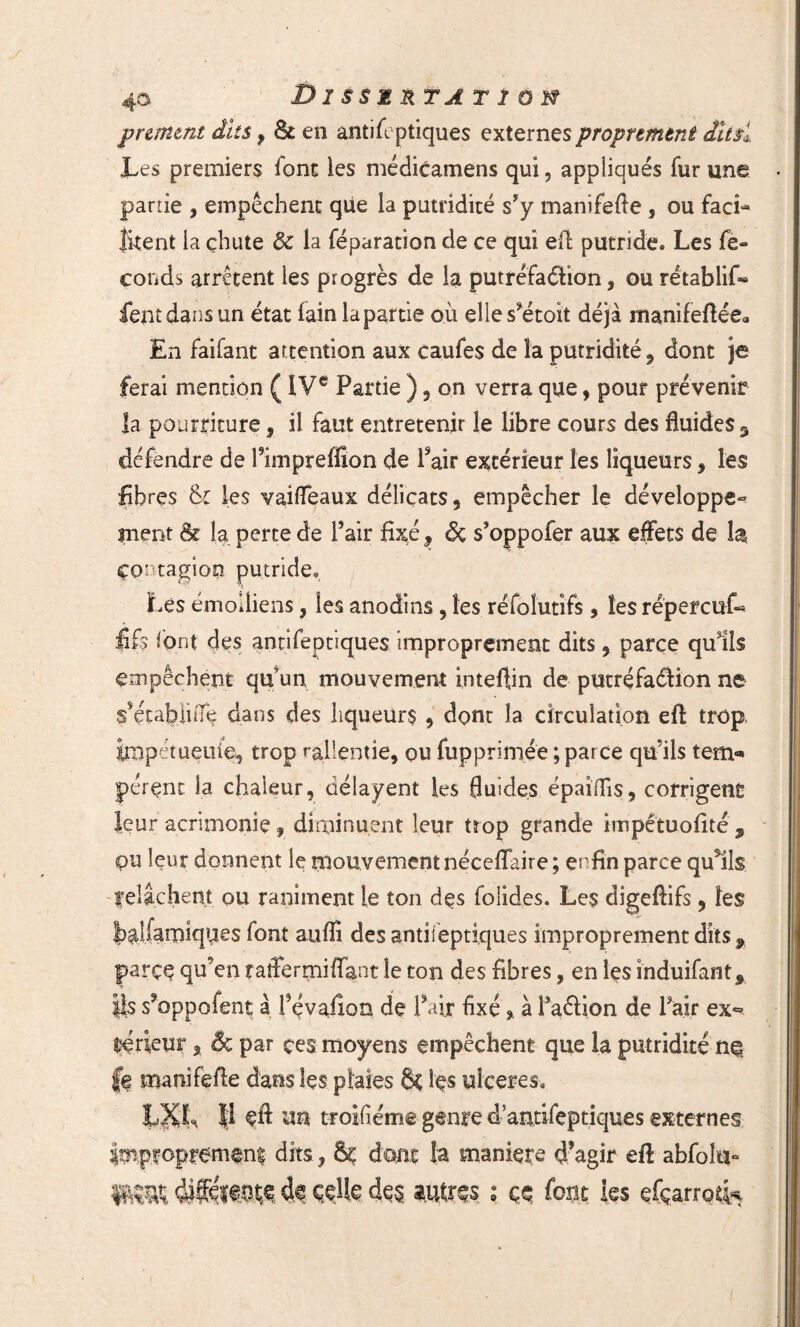 pnmtnt dits, & en anti (optiques externes proprement dit si Les premiers font les médicamens qui, appliqués fur une partie , empêchent que la putridité s’y manifefie , ou faci¬ litent la chute 8c la féparation de ce qui efi putride. Les fé¬ conds arrêtent les progrès de la putréfaélion, ou rétablir» fentdansun état lain la partie où elles’étoit déjà manifeftée* En faifant attention aux caufes de la putridité, dont je ferai mention ( IVe Partie ) , on verra que, pour prévenir la pourriture, il faut entretenir le libre cours des fluides^ défendre de l’impreffion de l’air extérieur les liqueurs, les libres &£ les vailfeaux délicats, empêcher le développe¬ ment & la perte de l’air fixé, Sç s’oppofer aux effets de la Contagion putride. Les émoiiiens, les anodins, les réfolutifs, les répercuf» fi fs l’ont des antifeptiques improprement dits, parce qulls empêchent qu’un mouvement intefiin de putréfaélion ne s’établuTe dans des liqueurs , dont la circulation efi: trop, iropétueuie, trop rallemie, ou fupprimée ; parce qu’ils ten> pérent la chaleur, délayent les fluides épaifiîs, corrigent leur acrimonie, diminuent leur tîop grande impétuofité , pu leur donnent le mouvement néceiîaire; enfin parce qu5ils felâchent ou raniment le ton des folides. Les digefiifs, les t^Lfamiques font auffi des analeptiques improprement dits 9 parce qu’en raffermifiant le ton des fibres, en les induifant, |is sfoppofent à f çvafion de l’air fixé» à l’aéfion de l’air ex¬ térieur , Ôc par ces moyens empêchent que la putridité n§ fe manifefie dans les plaies S< Içs ulcérés. LXL $ un troifiéme genre d’antifeptiques externes Improprement dits, & dont îa maniéré d’agir efi abfolu* fKHK ÇeUe des res ; ce font les efçarro^