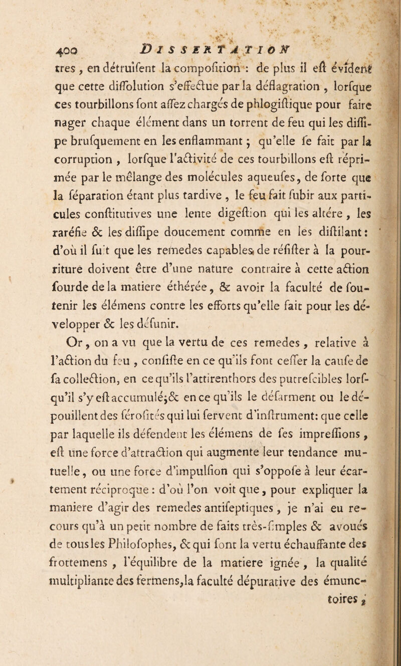 très , en détruîfent la compofition : de plus iî eit évident que cette diflolution s’effe&ue parla déflagration ? lorfque ces tourbillons font aflez chargés de phiogiftique pour faire nager chaque élément dans un torrent de feu qui les diflî- pe brufquement en les enflammant ; qu’elle le fait parla corruption , lorfque Taéfivité de ces tourbillons efl répri¬ mée par le mélange des molécules aqueuies, de forte que la féparation étant plus tardive , le feu fait fubir aux parti¬ cules conflitutives une lente digeftion qui les altère , les raréfie 6c les difiipe doucement comme en les diflilant î d’où il fu t que les remedes capables! de réfifler à la pour¬ riture doivent être d’une nature contraire à cette a&ion fourde de la matière éthérée, & avoir la faculté de fou- tenir les élémens contre les efforts qu’elle fait pour les dé¬ velopper 6c les défunir. Or , on a vu que la vertu de ces remedes, relative à l’aftion du feu , confifre en ce qu’ils font ceffer la caufede fa collection, en ce qu’ils l’attirenthors des purrefcibles lorf* qu’il s’y efl: accumulé j6c en ce qu’ils le défarment ou le dé¬ pouillent des férofités qui lui fervent d’inflrument: que celle par laquelle ils défendent les élémens de fes impreflions, efl une force d’attraéfion qui augmente leur tendance mu¬ tuelle , ou une force d’impulfion qui s’oppofe à leur écar¬ tement réciproque : d’où l’on voit que, pour expliquer la maniéré d’agir des remedes antifeptiques, je n’ai eu re¬ cours qu’à un petit nombre de faits très-fimples 6c avoués de tous les Phiiofophes, 6c qui font la vertu échauffante des frottemens , l'équilibre de la matière ignée , la qualité multipliante des fermens,la faculté dépurative des émunc- toires «
