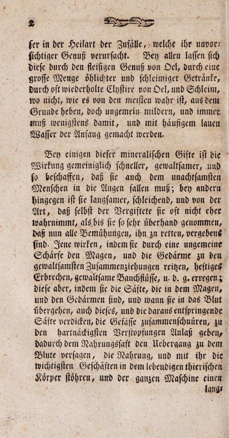 fertnDer Jpcifart Der Sufdlle, toeldje tgr unoor; jicgtiger ©einig oerurfacgt. Vet) allen laffert ftc& 5)iefe Durcg Den fleiftgen ©enug m\ Cel, Durcg eine groffe 9ftenge d^ltcDfer unD fcgleimiger ©etranfe, Durcg oft mieDergolte (Elpftire oon Del, unD ©cgleim, ioo nicgt, toie e$ oon Den meifien soagr i(l, aus Dem CSrnnDe geben, Docg ungemein milbern, nnD immer fftnig toenigjien^ Damit, nnD mit gduftgem lauen Gaffer Der Anfang gemaegt werben. /r Vet) einigen Diefer mitteraltfcgen ©ifte ijl Die SBivfung gemeiniglicg fcgneller, getoaltfamer, mb fo befegaffen, Dag fic aueg Dem unacgtfamjfen 03?enfcgea in Die öligen fallen mug; bet) anDern hingegen ift fte langfamer, fcgleicgenD, unD oon Der $lrt, Dag fdbft Der Vergiftete fte oft niegt eger loagrnimmf, albbi£ fte fo fegr überganb genommen, Dag nun alle Vemügungen, ign &n retten, oergebeni ftnD- 3ene mirfen, inDemfie Durcg eine ungemeine 0cgdrfc Den 93?agen, unD Die ©eDdrme 31t Den getoaltfamflen Snfammen^iegungeu reigen, geftigeS €rbrecgen, gewaltfame Vaucggüjfe, u. D. g. erregen ; Diefe aber, inDem fte Die 0dfte, Die in Dem 93?ageu, unD Den ©eDdrmen ftnb, unD toanti fte in Dae Vlut ftbergegen, aueg Diefel, unD Die Darauf entfpringenDe 0dfte oerDicfett, Die ©efdffe ^ufammenfegnuren, 311 Den gartndcfigflen Verftopfungen 9lnlag geben/ DaDutcg Dem 92agvung£faft Den Uebergang $u Dem SMute oerfagen, Die Düagrttng, unD mit tgr Die megtigften ©efegdftenin Dem lebeubigen tgierifcgeu Äorper fibgren, unb Der ganzen CKafcgine einen UW