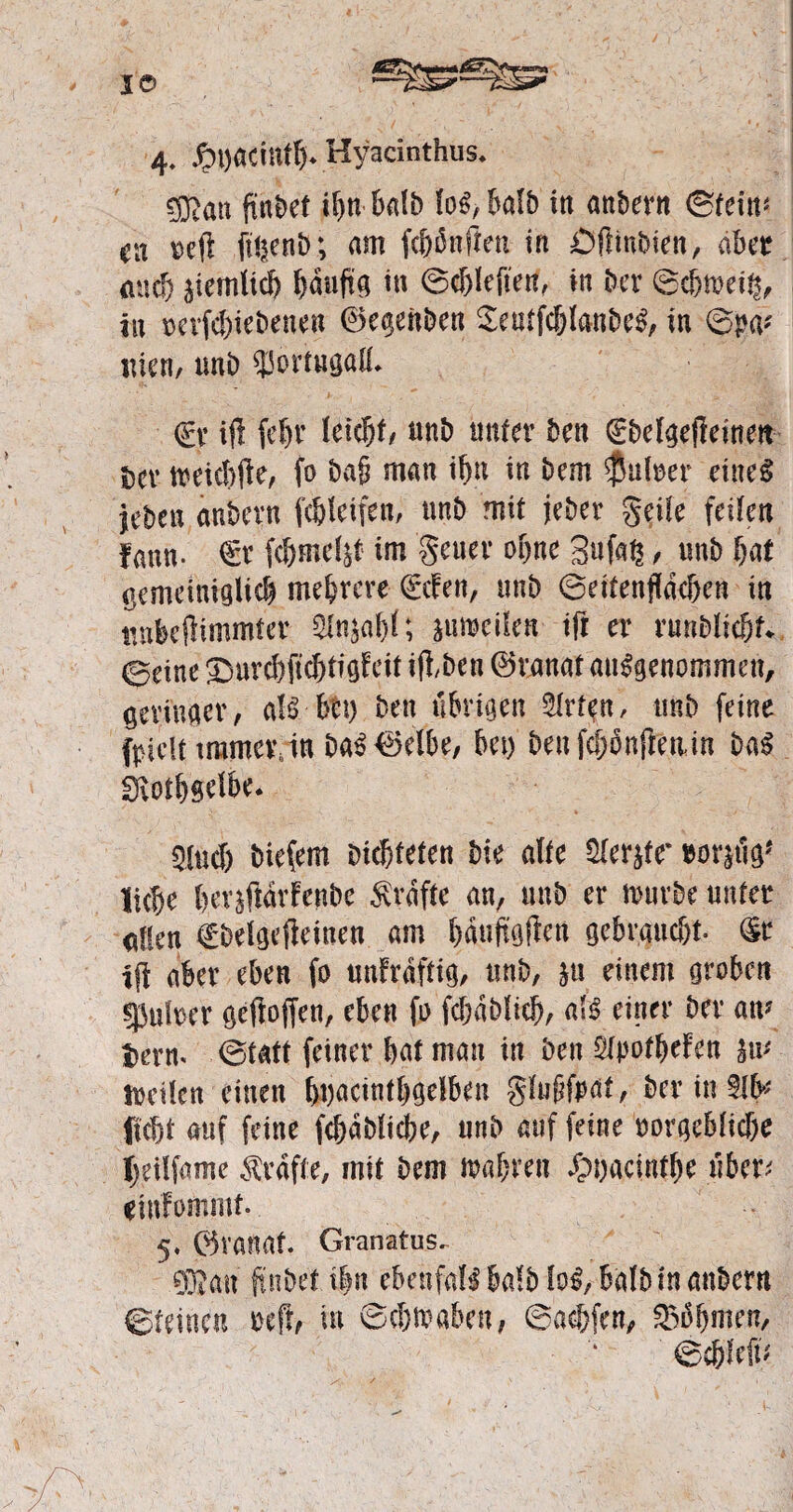 I© 4- £t)acintfj» Hyacinthus* gRati findet if>n balb fo$,ba(b in anher« ©fein« en refi ft!|enb; am fünften in Öfiinbien, aber auef) jiemlicb ^duftg in ©cbleften, in her ©cbmei^ in rerfcbiebenen ©egenben Setrtfcblanbeg, in ©pa* inen, unb $5ortugalL €v ift fefjr Uifyt, nnb unter ben (Ebelgeffeinett bcv meiebfte, fo ba§ man if)« in bem $utoer eines jeben anbern fc&leifen, nnb mit jeber geile feiten fann- €r fc&mrijt im geuer ebne Sufaß, unb bat gemetntglicb mehrere €cfen, unb ©eitenfldeben in trobeflimmter Stoia&f; jutwiUn- ift er runMtc&f* ©eine ^ur^ftdbtigfeit ijibeu ©vanat angenommen, seviuaer, aU btt) ben übrigen 2lrtfn, unb feine fpiclt immer, in baS©elbe, bet) ben fcpnftetun baS Siotbs^* 5M) biefem Dichteten bte affe Sler^ff rostig* liebe bev^fidrfenbe $ raffe an, unb er mürbe unter allen tbelgefieiuen am bduftgflen gebraucht. (Sr ift aber eben fo unfrdffig, unb, }u einem groben |5uber geftoffen, eben fo fcbablicb, als einer ber aiv tterm ©tatt feiner bat man in beit 2tyotbefen sm teilen einen fwacintljgelben gfnftfeat, bering Hebt auf feine fcbablidjje, unb auf feine rorgeblicbe Ijeilfame Grafte, mit bem mabren £u)acintbe über; «infommf. 5* ©vanat. Granatus. 93Jan ftnbet t|n ebenfdlbalb fo^, halb in anbern ©feinen reff, in ©chmaben, ©acbfen, 33bbmen, ©cbfefu