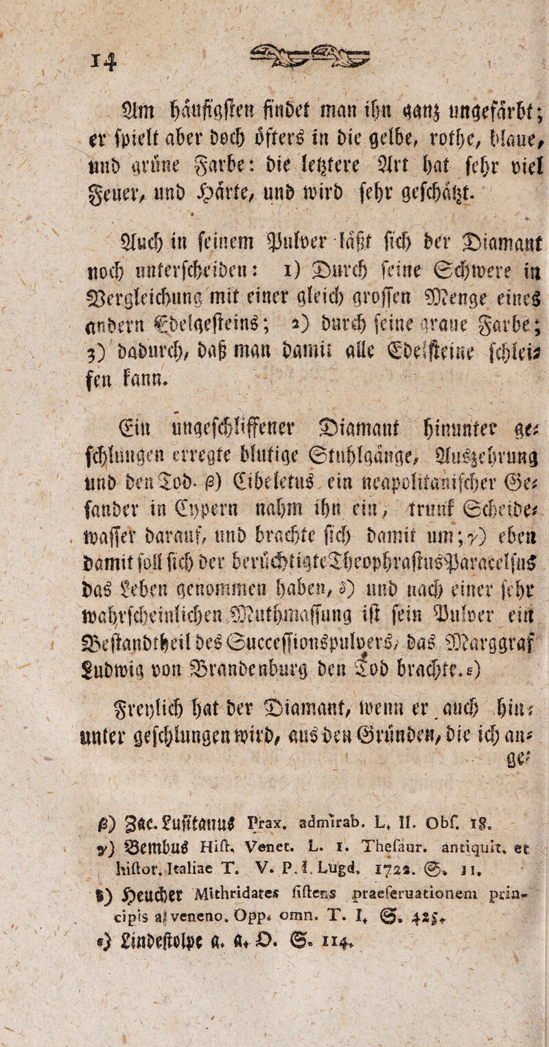 $lm bduftgflen ftnbet man tfw ungefärbt; er fpielt aber brcb öftere in Die gelbe, rqtbe, blaue, mit) grüne garbe: Me ledere 5lrt bat fef>r Diel geuer, unb £drte, unb wirb febr gefcbdht. « y , f ■ _ fc 5lucb in feinem 'JJufoer fdfif fkb ber Diamant noeb miterfcbeiben: i) £)nrcb feine Bcbmere in !8ergleicbuna mit einer gleich groffen 9)?enge eines nnbern CbefgejleinS; 2) bnr# feine graue garbe; 3) babureb/ baji man bamu alle C'bdfteiue febfei? fen Fann. (Ein «ngefebüffener Diamant hinunter ge* febümgen erregte blutige Btnblgange, 9lii£§em'ang unb ben^oö* 0) (EibdetuS ein neapoliiamfcber ®e* fanber in €t>pern nahm ibn ein, mint Bcbetbe* tuaffev baranf, unb brachte fiel) bannt um;7) eben fcamit foll fiel) Der bevuc!)tigte^beopbraflu^}3aracdfii5 baS Men genommen haben, £) unb nach einer [ebr mabvfcbiinlicben ?Otiitbmaffung ift fein Aulner ein S5ejlanbtbeilbe6©ucceffiondniluer6, baS 93 c arg graf Subtuig mx Traube nburg ben £ob brachte.*) greulich bat Der ^Diamant, trenn er.auch fyuu unter geklungen u?irb, au3ben©vünDeH,bic kban* $) 36C. SufttöUU* Prax. admlrab. L» II. Obf. y) 55entbuÖ HiU. Venet. L. i. Thefaur. antiquit, eg liiftot. Italiae T. V. PJ.Lugd. 1722.©* 11. $) JpeUCbet Mithridates Uftens .praeferuationem prin- cipis al veneno. Öpp. omn. T. I+ 425* «) Einbegelpe a* «♦■£>. B« 114»