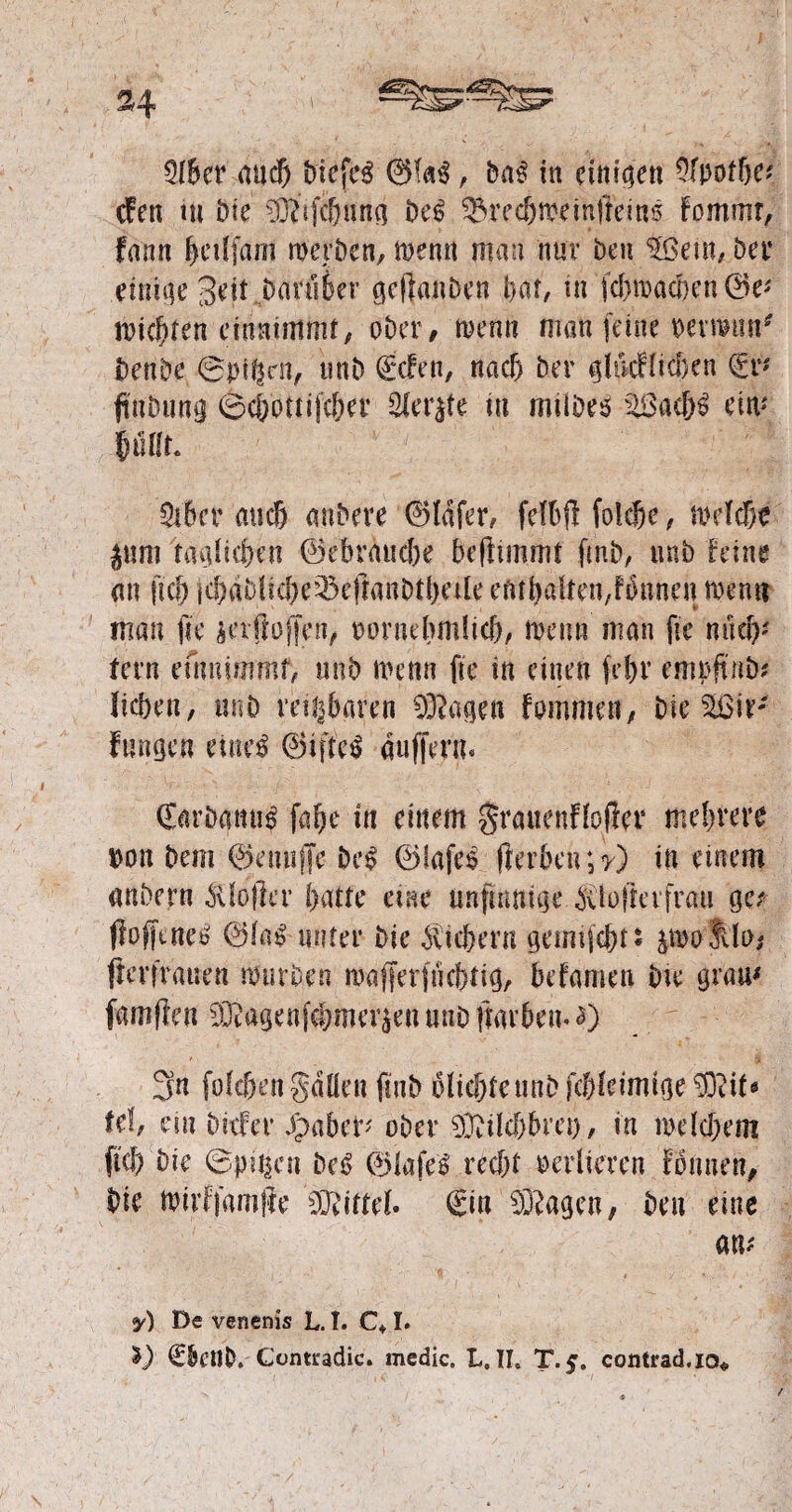 Qlbcr and) triefet , ba$ in einigen Ofpotbe* cfen tu t>«e 33dfcburia be£ ©recftoeinffeins fommr, frtnn tyctlfam werben, wenn mau nur ben $ßem, bet’ einige Seit darüber geffanben bar, in fcbwacben ©e* Wichten emnimmt, ober/ türmt man feine wmm* benbe ©pificn, tmb gefeit, nach ber ghkHidjen ©r* ftnbung ©cbottijtber 2ler$te in mtibrö ä§ac&3 ein* Pür. Qibcr auch anbere ©Idfer, fdbfifolcbe, mcTd&e jum ta^Ue&cn ©ebraud)e befltmmt ftnb, tmb feine an lief) jcbdblicbe^eftanbtbale eftfhaifendbnnen wenn man fte äetffoffen, oornehmücb, meint man fie nach* fern entnimmt, unb wenn fie in einen fcf>r emoft ttb? lieben, mtö rettbaren 93?agen Familien, Die ^ßn: fangen eiue$ ©ifteS auffern. €arbanu£ fabe in einem granenflofier mehrere Don bem ©muffe be£ ©fafes fferben; y) in einem «nbern $Iofkr batte eine unfinnige bUoflevfrati ge; ffoffenet» ©fa£ unter bie Sichern geimfcbt* &wo fdo* fferfratren mürben wafferjuebtig, befamen bte gram famflen 9iSafjmf#,rner$en unb ftarbem a) 3n folc&en gdüen finb iolicbfeunbfcbletmtge ^if» fd, ein Dsifer Jpabet* ober 90?ücbbm), in welchem ftcb bie ©pt^cn be£ ©tafeS recht verlieren fbnitett, bie Wtrffamffe Mittel. ©in 93?agen, beit eine am y) De venenis L. I. C* I. *) €&ctJb. Coimadic. medic. L. TL T.$. contrad.io«