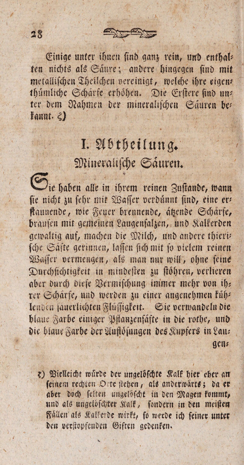 \ ' 4 €ini^e unter ihnen finb gan$ rein, un'b enthalt ten nic&tl all Saure; andere hingegen ftnb mit mefaUifcfren ^hcflc&eu vereinigt/ welche ihre eigen* lljümliebe Scf)drfe erhoben. £)ie (El ftere ftnb um ter bem Nahmen Der mineralifc&en Sauren k* famtt. £) ' »| I. sptpeüttng* !Oiitiet'aüfcf;e ©äurett. S^e fjaben alle in ifyvem reinen Sufknbe, foami fic nicht gu fet)r mit ^Baffer nerbunnt finb, eine er* ftaimenbe, Wie getter brennenbe, %nbe Scharfe, braufen mit gemeinen 2augenfalgen, nnb Äalferbcn gewaltig auf/ machen bie Viiicb, unb anbere tf)ietv fc&e Safte gerinnen, taffen (ich mit jo bleiern reinen ^Baffer vermengen, all man nur will, oijne (eine ©Ufd)(tchtigleit in minbefien gu (Whren, vertieren aber Durch biefe Sßermifchung immer mehr m\ il); rer Scharfe, unb werben £« einer angenehmen Uly lenoeu jeweiligen glüffigfett. Sie »erwanbeln Die blaue Sarbe einiger $jla«$enfdffe in bie rofhe, unb bie blaue garbe Der Stopfungen bei^upferl in Uw gern X) Vielleicht wörbe her ungelbfchte $alf hier eher an feinem rechten O te flehen, aU anbetmart^; ba er aber Doch feiten ungelbfcht in ben Vtageu femmt/ unb all ungelöfchter ftaif, fonbern in ben meijlen Odilen all Äalferbe wirft/ fo werbe ich feiner unter beii »etüopfenbcn ©ifren gebeuten.