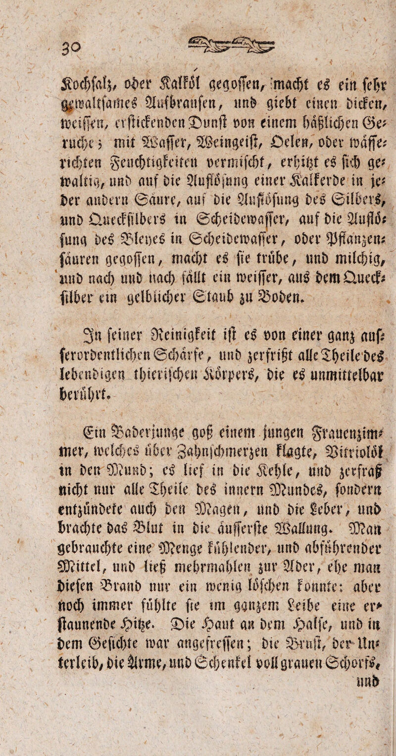 Äocfjfc^ ober MB! gegoffen^macbt cß ein fef)t jjjwaltfame# Slufbraufen, unb giebt einen biefen, meifjen, evfiicfenben Jnmjl tm einem bafjftchen ®e* rudje ? mit Gaffer, 9®eingeif}, Oclett, ober Griffe* vielen gcucbtigfeiteti Dcrmtfcöt / er!;ifet eß fuh ge* faltig, unb auf bie 5lufse(mig einer ^.'aiferbe in je-' Der anbern (Baute, auf bie 9luf!ofung be£ ©ilbcvl, unb QurdfüberS in ©cheibegaffet, auf bie 5lufIo* fung belQMeoeS in ©cheibewaffer, ober Wanken* fäaren gegoffen, macht cß fie trübe, unb milchig, unb nach unb nach fällt ein weiffer, ai\ß DemDaiecF* (Über ein gelblicher ©taub sü Bobern 3n feiner üteinigfeit i(l eg oon einer gan$ auf? ferorbentlid)en©cf)arfe, unb jerfri§t alle©heilebe$ lebendigen thtetijchen iiorper^ bie cß unmittelbat’ berührt* ©in Saberjunge go§ einem jungen grauctgim* tuet, welches über gahufcbmer^n flagte, ^ittlolof tn ben 93iunb; cß lief in bie Giehle, unb jeefraf nicht nur alle Beeile beS innern 93?ünbeS, fonbern entzündete auch ben Singen, unb die Seber, uni> brachte baS 23lut in bie «ufferfle ^Ballung» 93?an gebrauchte eine ISftenge füblenber, unb abfühvenber Mittel, unb lieg mebrmahlcn jur 2lber, ehe man Diefen 93raub nur ein wenig lofehen fonnte; aber noch immer fühlte fte im ganzem Seide eine er* jkunenbe £)ie Jpaut an Dem Jpatfe, unb in Dem 0e lichte war angefreffen; bie Sxuft, der Um terleib, bie §lvme, unb ©cfjenfel voll grauen ©chorfs# nab