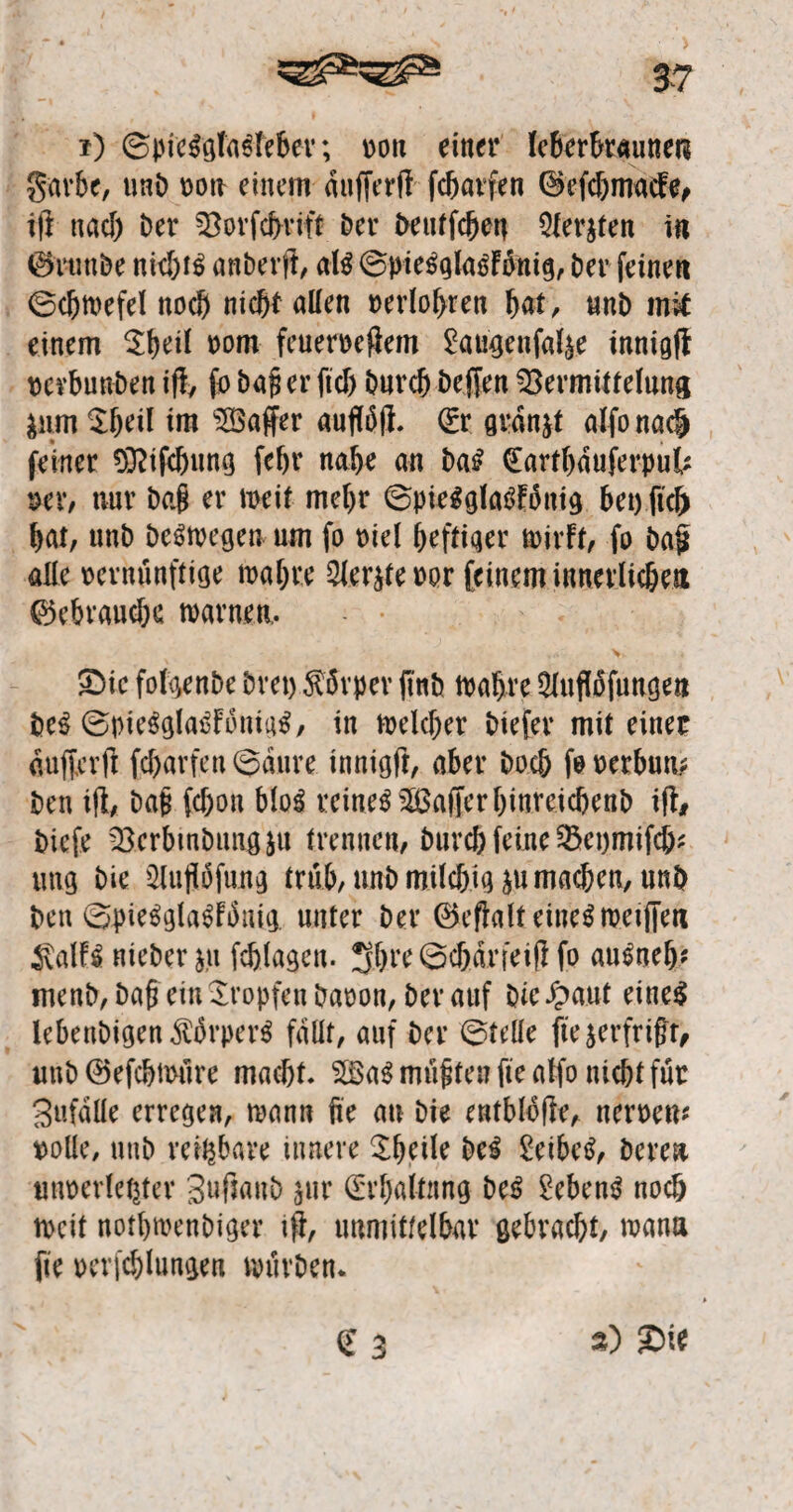 *) ©pie#gla#teber; von einer leberbraunen gurbe, unD von einem dufferd fc&atfen ©efcbmacfe, id nach Der 23orfcbrift Der Deutfchen Qlerjten in 0runbe nic&f^ anDerd, als ©pie#gla#fünig, Der feinen ©chwefel noch nicht allen verlogen hat, «nD mit einem $heil vom feuerndem ^augenfafye innigff vcvbunben id, fo Dajj er fiel) Durch Deffen Vermittelung äum $hril im VSaffer aufföfl. (Er grdnjt alfonadj feiner Oftifcbung fefjr nabe an Da# (Eartbauferpuk vev, nur Dafi er weit mehr ©pie#gla#fottig bet) fief) bat, unD De#wegen um fo viel heftiger jvirft, fo Da§ alle vernünftige tvahre 2ler$fe vor feinem innerlichen Gebrauche warnen. £>ie folgenDe Drei) Körper ffttb Wahre 5Iuflofungen De# ©pie#gla#fonia#, in welcher Diefer mit einer dufferft fcharfen ©aure innigd, aber Doch fo verbuk Den id, Dafi fcf;on Mo# reine# Gaffer hinreichenD id# Dicfe VerbinDung^u trennen, Durch feine Veomifch? uttg Die 2ludofung trüb, unD milchig ju machen, unb Den ©pie#gla#fihig unter Der ©effalt eine#wetffen $alf# nieDer ju fcblagen. Shre©chan'eidfo au#neb? menD, Daß ein tropfen Davon, Der auf Die £aut eine# lebettDigen$ürper# fallt, auf Der ©teile ftejerfrifft, unD@efchwüre macht. V$a#müfitenfteaffo nicht für Sufalle erregen, wann fite an Die entblode, nerven? volle, unD reizbare innere Sbeile De# £eibe#, Deren unverlebter SuffanD $ur (Erhaltung De# £eben# noch tveit nothwenDiger id, unmittelbar gebracht, wann fite Verfehlungen würDen.