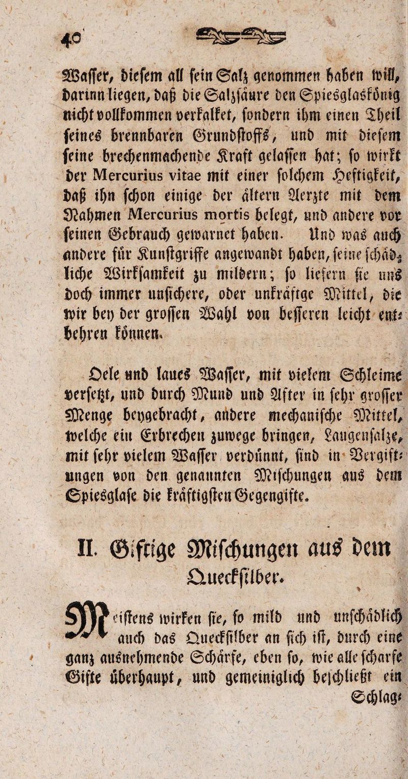 Waſſer, dieſem all fein Salz genommen haben will, darinn liegen, daß die Salzſaͤure den Spiesglaskoͤnig nicht vollkommen verkalket, fondern ihm einen Theil ſeines brennbaren Grundſtoffs, und mit dieſem ſeine brechenmachende Kraft gelaſſen hat; ſo wirkt der Mercurius vitae mit einer ſolchem Heftigkeit, daß ihn ſchon einige der aͤltern Aerzte mit dem Nahmen Mercurius mortis belegt, und andere vor ſeinen Gebrauch gewarnet haben. Und was auch andere für Kunſtgriffe angewandt haben, ſeine ſchaͤd, liche Wirkſamkeit zu mildern; fo liefern fie uns doch immer unſichere, oder unkraͤftge Mittel, die wir bey der groſſen Wahl von 8 85 leicht ent behren koͤnnen. Oele und laues Waſſer, mit vielem Schleims verſetzt, und durch Mund und After in ſehr groſſer Menge beygebracht, andere mechaniſche Mittel, welche ein Erbrechen zuwege bringen, Laugenſalze, mit ſehr vielem Waſſer verduͤnnt, ſind in Vergift⸗ ungen von den genannten Miſchungen aus dem e die kraͤftigſten Gegengiſte. II. Giftige Miſchungen aus dem Queckſilber. Moa wirken fie, fo mild und unſchaͤdlich auch das Queckſilber an ſich iſt, durch eine ganz ausnehmende Schärfe, eben fo, wie alle ſcharfe zo überhaupt, er gemeiniglich beſchließt ein | Schlag
