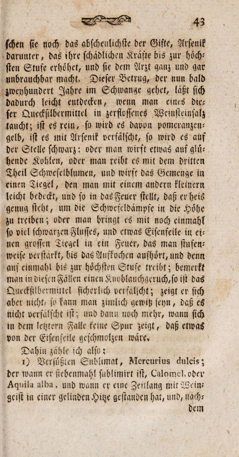 ſchen ſie noch das abſcheulichſte der Gifte, Arſenik darunter, das ihre ſchaͤdlichen Kräfte bis zur hoͤch⸗ ſten Stufe erhoͤhet, und ſie dem Arzt ganz und gar unbrauchbar macht. Dieſer Betrug, der nun bald zweyhundert Jahre im Schwange gehet, läßt ſich dadurch leicht entdecken, wenn man eines dies ſer Queckſilbermittel in zerfloſſenes Weinſteinſalz taucht; iſt es rein, ſo wird es davon pomeranzen⸗ gelb, iſt es mit Arſenik verfaͤlſcht, ſo wird es auf der Stelle ſchwarz: oder man wirft etwas auf gluͤ⸗ hende Kohlen, oder man reibt es mit dem dritten Theil Schwefelblumen, und wirft das Gemenge in einen Tiegel, den man mit einem andern kleinern leicht bedeckt, und ſo in das Feuer ſtellt, daß er heis genug ſteht, um die Schwefeldaͤmpfe in die Höhe zu treiben; oder man bringt es mit noch einmahl fo viel ſchwarzen Fluſſes, und etwas Eiſenfeile in ei— nen groſſen Tiegel in ein Feuer, das man ſtufen⸗ weiſe verſtarkt, bis das Aufkochen aufhört, und denn auf einmahl bis zur hoͤchſten Stufe treibt; bemerkt man in dieſen Fallen einen Knoblauchgeruch,ſo iſt das Queckſilbermittel ſicherlich verfälſcht; zeigt er ſich aber nicht, ſo kann man zimlich gewiß ſeyn, daß es nicht verfalſcht iſt; und dann noch mehr, wann ſich in dem letztern Falle keine Spur zeigt, daß etwas von der Eiſenfeile geſchmolzen waͤre. | Dahin zaͤhle ich alſo: 1) Verſuͤßten Sublimat, Merecurius Ales; der wann er fiebenmahl ſublimirt iſt, 4 oder Aquila alba, und wann er eine Zeitlang mit Wein— geiſt in einer gelinden Hitze geſtanden hat, und, nach— dem