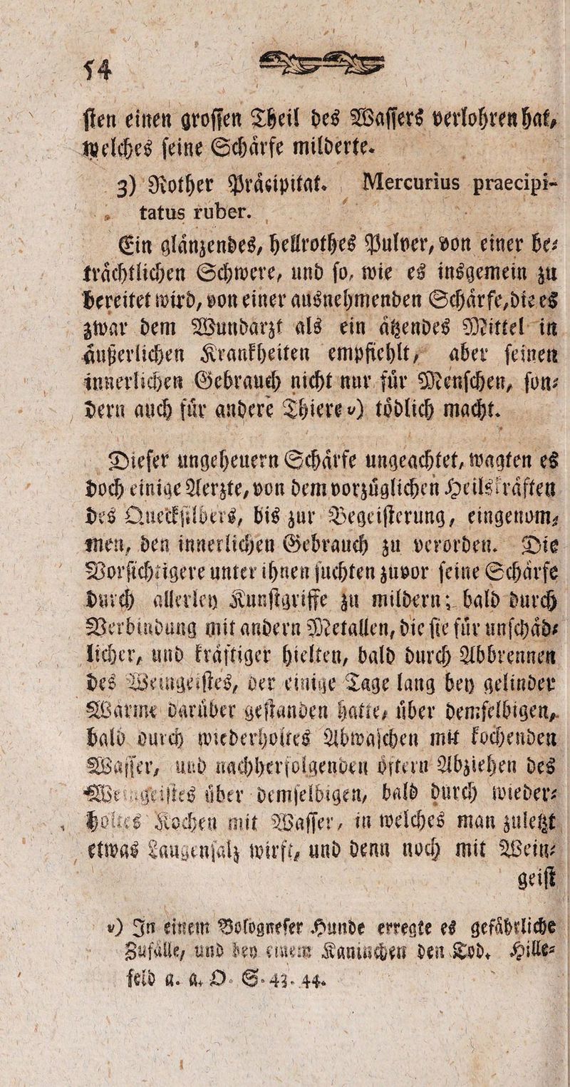 ſten einen groffen Theil des Waſſs PerioheeR ht welches feine Schärfe milderte. 3) Rother Präeipitat. | Mercurius bree b 0 tatus ruber. . Ein glaͤnzendes, hellrothes pulver, von einer be⸗ traͤchtlichen Schwere, und ſo, wie es insgemein zu bereitet wird, von einer ausnehmenden Schaͤrfe, die es zwar dem Wundarzt als ein aͤtzendes Mittel in äußerlichen Krankheiten empfiehlt, aber ſeinen innerlichen Gebrauch nicht nur fuͤr Menſchen, ſon⸗ dern auch für andere Thiere v) tödlich macht. Dieſer ungeheuern Schärfe ungeachtet, wagten es doch einige Aerzte, von dem vorzuͤglichen Heils“ raͤften des Queckſilbers, bis zur Begeiſterung, eingenom⸗ men, den innerlichen Gebrauch zu verorden. Die Vorſichtigere unter ihnen ſuchten zuvor feine Schärfe durch allerley Kunſtgriffe zu mildern; bald durch Verbindung mit andern Metallen, die fie für unſchaͤd⸗ licher, und Eraftiger hielten, bald durch Abbrennen Ä des Weingeiſtes, der einige Tage lang bey gelinder Warme daruͤber geſtanden hatte, über demſelbigen, bald durch wiederholtes Abwaſchen mit kochenden Waſſer, und nachherfolgenden öftern Abziehen des We geiſtes über dente dien bald durch wieder⸗ holhes Kochen mit Waſſer, in welches man zuletzt a etwas Laugenſalz wirft, aus denn noch mit Weil | geiſt *) In einem Bologneſer Hunde erregte es gefährliche Zufälle, und bey einem Kaninchen den Tod. Hul | feld g. a. O. S. 43. 44.