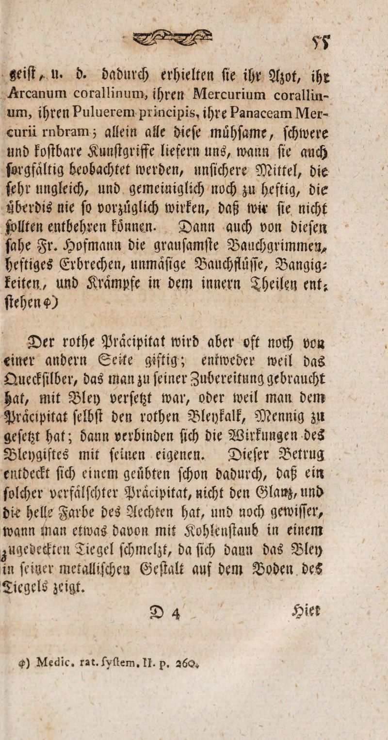 geiſt, u. d. dadurch erhielten ſie ihr Azot, ihr Arcanum corallinum, ihren Mercurium corallin- um, ihren Puluerem principis, ihre Panaceam Mer- curii rubram; allein alle dieſe muͤhſame, ſchwere und koſtbare Kunſtgriffe liefern uns, wann ſie auch ſorgfaͤltig beobachtet werden, unſichere Mittel, die ſehr ungleich, und gemeiniglich noch zu heftig, die Aberdis nie fo vorzüglich wirken, daß wir ſie nicht ſollten entbehren koͤnnen. Dann auch von dieſen ſahe Fr. Hofmann die grauſamſte Bauchgrimmen, heftiges Erbrechen, unmaͤſige Bauchfluͤſſe, Bangig— keiten, und Krämpfe in dem innern Theilen ent; ſtehen ) Der rothe 1 wird aber oft noch von einer andern Seite giftig; entweder weil das Queckſilber, das man zu ſeiner Zubereitung gebraucht hat, mit Bley verſetzt war, oder weil man dem Praͤcipitat ſelbſt den rothen Bleykalk, Mennig zu geſetzt hat; dann verbinden ſich die Wirkungen des Bleygiftes mit ſeinen eigenen. Dieſer Betrug entdeckt ſich einem geuͤbten ſchon dadurch, daß ein ſolcher verfaͤlſchter Praͤcipitat, nicht den Glanz, und die helle Farbe des Aechten hat, und noch gewiſſer, wann man etwas davon mit Kohlenſtaub in einem zugedeckten Tiegel ſchmelzt, da ſich dann das Bley in ſeiner metalliſchen Geſtalt auf dem Boden des Tiegels zeigt. „ Hiet 9) Medic, rat. ſyſtem. II. p. 260.