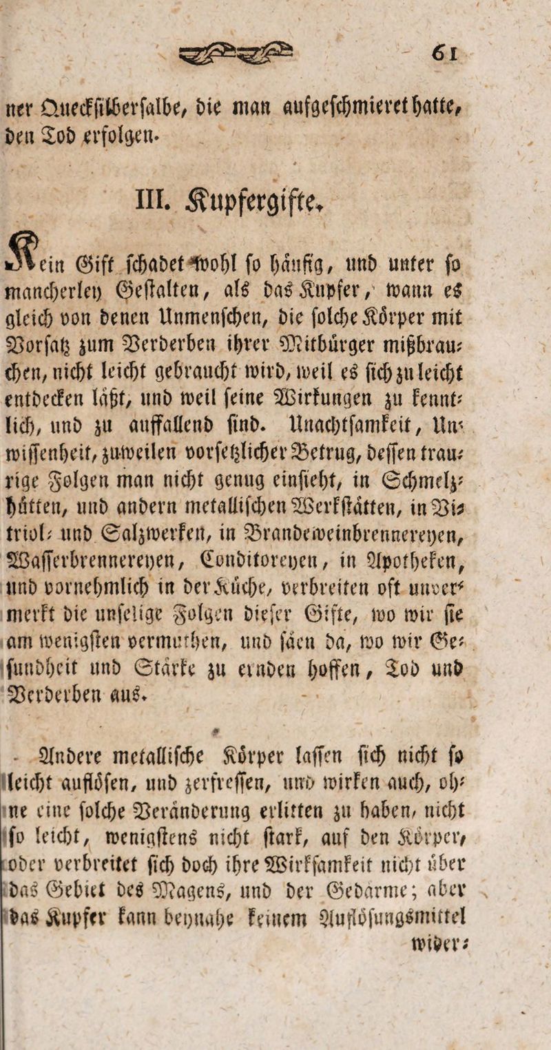 re 661 ner. Oueckſüberſalbe, die man ARIBFHENSEEE DR den Tod en; > II. Sunfegife- Kin Gift ſchadet wohl ſo häufig, und unter fo mancherley Geſtalten, als das Kupfer, wann es gleich von denen Unmenſchen, die ſolche Koͤrper mit Vorſatz zum Verderben ihrer Mitbürger mißbrau⸗ chen, nicht leicht gebraucht wird, weil es ſich zu leicht entdecken laͤßt, und weil ſeine Wirkungen zu kennt⸗ lich, und zu auffallend ſind. Unachtſamkeit, Un⸗ wiſſenheit, zuweilen vorſetzlicher Betrug, deſſen trau— rige Folgen man nicht genug einſieht, in Schmelz huͤtten, und andern metalliſchen Werkſtaͤtten, in Vi⸗ triol: und Salzwerken, in Brande weinbrennereyen, Waſſerbrennereyen, Conditoreyen, in Apotheken, und vornehmlich in der Kuͤche, verbreiten oſt unver? merkt die unſelige Folgen dieſer Gifte, wo wir ſie ‚am wenigſten vermuthen, und ſaͤen da, wo wir Ger, ſundheit und Stärke zu ernden hoffen, Tod und Verderben aus. d - Aided metalliſche Koͤrper laſſen ſich nicht ſo leicht auflöfen, und zerfreſſen, und wirken auch, oh: ne eine ſolche Veraͤnderung erlitten zu haben, nicht ſo leicht, wenigſtens nicht ſtark, auf den Körper, oder verbreitet ſich doch ihre Wirkſamkeit nicht uͤber das Gebiet des Magens, und der Gedarme; aber das Kupfer kann beynahe keinem Aufloͤſungsmittel wider⸗