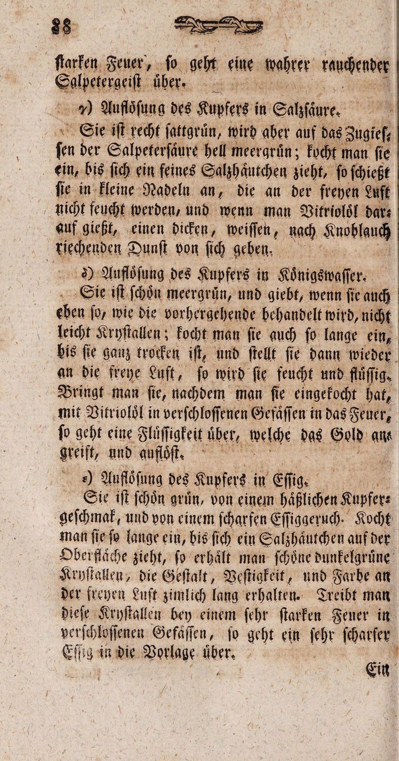 ſlarken Feuer, ‚fo. geht eue ‚naher wangen Salpetergeiſt über. ME ) Aufloͤſung des Kupfets in Satfäure. 25 Sie iſt recht ſattgruͤn, wird aber auf das Zugieſ, fen der Salpeterfäure hell meergrün; kocht man fie ein, bis ſich ein feines Salzhaͤutchen zieht, fo ſchießt ſie in kleine Nadeln an, die an der freyen Luft nicht feucht werden, und wenn man Vitrioloͤl dar⸗ auf gießt, einen dicken, weiſſen, bach Anobheucß Kier Dunſt von ſich geben, 2) Aufloͤſung des Kupfers in :nigenafer | Sie iſt ſchoͤn meergruͤn, und giebt, wenn ſie auch eben ſo/ wie die vorhergehende behandelt wird, nicht leicht Kryſtallen; kocht man ſie auch ſo lange ein, bis fie ganz trocken iſt, und ſtellt fie dann wieder an die freye Luft, fo wird fie feucht und flüſſig. Bringt man ſie, nachdem man ſie eingekocht hat, mit Vitriolol in verſchloſſenen Gefaͤſſen in das Feuer, ſo geht eine Flüſſigkeit über, welche des Gold ans greift, und auflöst. ) Auflöfung des Kupfers in ef ſig. en Sie iſt ſchoͤn gruͤn, von einem haͤßlichen Kupfers geſchmak, und von einem ſcharfen Eſſiggeruch. Kocht man ſie ſo lange ein, bis ſich ein Salzhaͤutchen auf der Oberflaͤche zieht, fo erhält man ſchoͤne dunkelgruͤne Kryſtallen, die Geſtalt, Veſtigkeit, und Farbe an der freyen Luſt zimlich lang erhalten. Treibt man dieſe Kryſtallen bey einem ſehr ſtarken Feuer in verſchloſſenen Gefaͤſſen, ſo geht e ein Fr ſcharſer en ig in die Vorlage , “