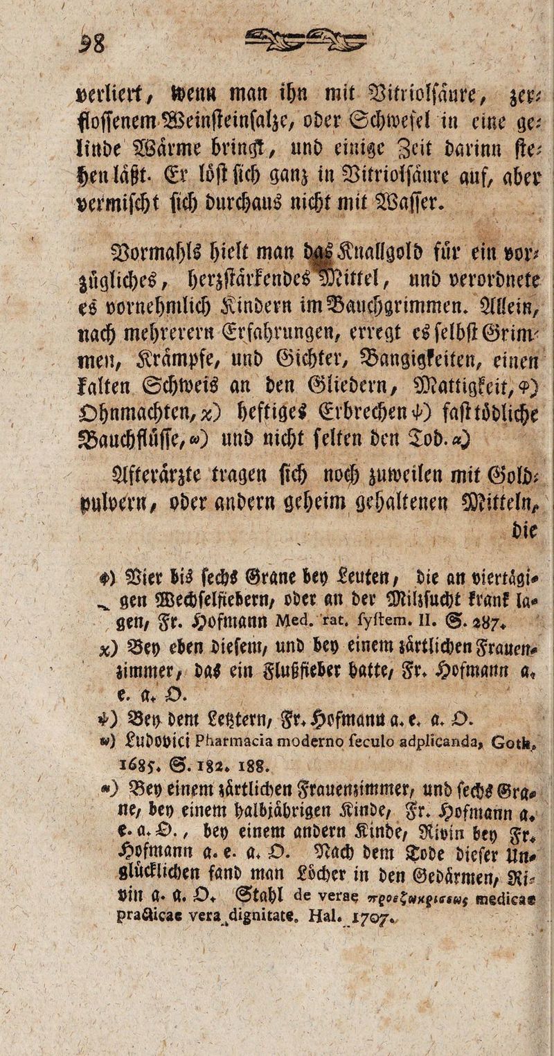 .. SE vermiſcht {ih durchaus ich mit Waſſer. 12 Vormahls hielt man züaliches, berzſtärkendesd Ohnmachten, x) heftiges Erbrechen v) faſttödliche Bauchflüͤſſe, „) und nicht ſelten den Tod. a gen, Fr. Hofmann Med. rat. ſyſtem. 1. S. 287. e. a. O. 1 Bey dem Legztern, Fr. Hofmann d. e. a. 8 1685. S. 182. 188. practicae vera dignitate, Hal. 1707.