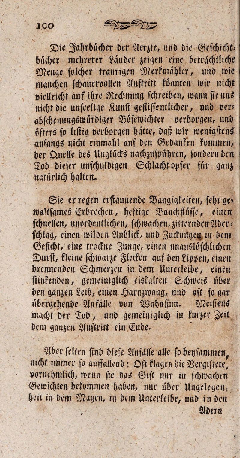 Die Jahrbücher. der Aerzte, und die Geſchicht; buͤcher mehrerer Laͤnder zeigen eine betrachtliche Menge ſolcher traurigen Merkmaͤhler, und wie manchen ſchauervollen Auftritt koͤnnten wir nicht vielleicht auf ihre Rechnung ſchreiben, wann ſie uns nicht! die unfeelige Kunſt gefliſſentlicher, und vers abſcheuungswuͤrdiger Boͤſewichter verborgen, und öfters ſo liſtig verborgen haͤtte, daß wir wenigſtens anfangs nicht einmahl auf den Gedanken kommen, der Quelle des Unglücks nachzuſpuͤhren, ſondern den Tod dieſer unſchuldigen e 1 gauz natürüch ale 1 | | u | 100 e 5 | 5 Sie er regen erſtaunende oudiekele ſehre ge. waltſames Erbrechen, heftige Bauchfluͤſſe, einen ſchnellen, unordentlichen, ſchwachen, zitternden Ader⸗ ſchlag, einen wilden Anblick, und Zuckungen in dem Geſicht, eine trockne Zunge, einen unausloͤſchlichen. Durſt, kleine ſchwarze Flecken auf den Lippen, einen brennenden Schmerzen in dem Unterleibe, einen ſtinkenden, gemeiniglich eiskalten Schweis über den ganzen Leib, einen Harnzwang, und oft ſo gar uͤbergehende Anfälle von Wahnſinn. Meiſtens macht der Tod „ und gemeiniglich in kurzer Ai dem ganzen W ein Eude. = Aber ſelten find dieſe Anfall alle fo beyſammen, A nicht immer fo auffallend: Oft klagen die Bergiftere, 8 vornehmlich, wenn fie das Gift nur in ſchwachen 5 Gewichten bekommen haben, nur über Ungelegen, heit in dem Mn, in dem Unterleibe, und in den