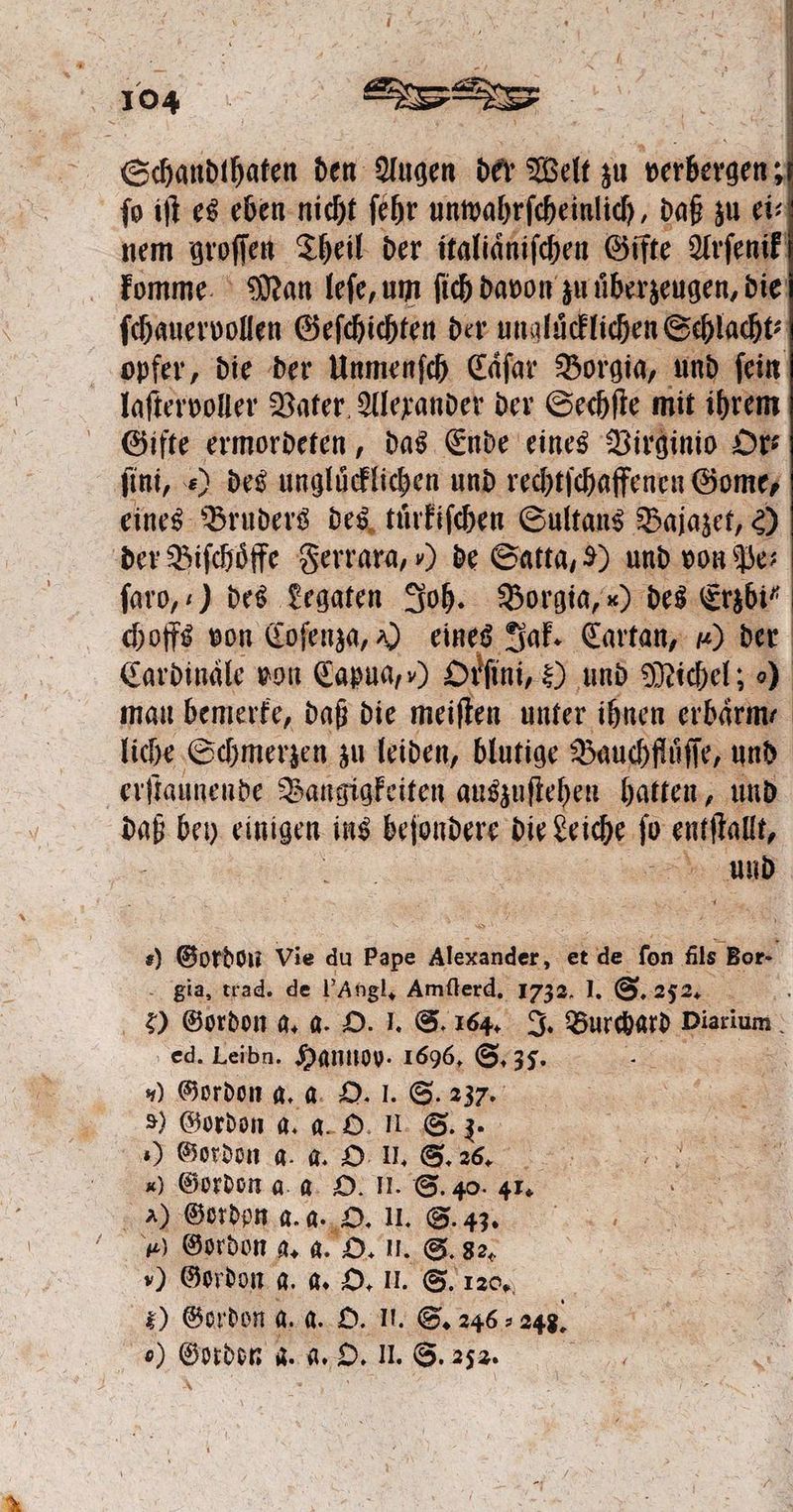 Schandthaten den Augen der Welt zu verbergen; ſo iſt es eben nicht ſehr unwahrſcheinlich, daß zu ei⸗ nem groſſen Theil der italiaͤniſchen Gifte Arſenik komme Man leſe, um ſich davon zu uͤberzeugen, die ſchauervollen Geſchichten der unglücklichen Schlacht opfer, die der Unmenſch Caͤſar Borgia, und ſein laſtervoller Vater Alexander der Sechſte mit ihrem Gifte e das Ende eines Virginio Or⸗ ſini, ) des ungluͤcklichen und rechtſchaffenen Gome, eines Bruders des tuͤrkiſchen Sultans Bajazet, e) der Biſchoͤffe Ferrara, ) de Satta, 9) und von Pe⸗ faro,:) des Legaten Joh. Borgia, ) des Erzbi“ choffs von Coſenza, A) einge Jak. Cartan, x) der Cardinale von Capua, ») Drfini, Hund Michel; ) man bemerke, daß die meiſten unter ihnen erbaͤrm— liche Schmerzen zu leiden, blutige Bauchfluͤſſe ſe, und erſtaunende Bangigkeiten auszuſtehen hatten, und un bey einigen ins befondere die Leiche ſo entſtallt, N ud s) Gordon Vie du Pay a et de fon fils Kant Sia, trad. de l’Angl, Amſterd. 1732. I. S. 252. 2) Gordon g. a. O. I. S. 164. J. Burchard Diarium ed. Leibn. Hannov. 1696, S. 35. d ) Gordon a. a O. I. S. 237. 8) Gordon a. a. O. II. S. 3. ) Gordon a. a. O U. S. 265. ) Gordon a a O. II. S. 40. 41. ) Gordon a. a. „DO. II. S. 43. ü ) Gordon a. a. O. Uu. S. 82. „) Gordon g. a. O. I. S. 120. * Gordon a. a. O. II. S. 246: 248. 0) We d. 4. O. II. S. 252.