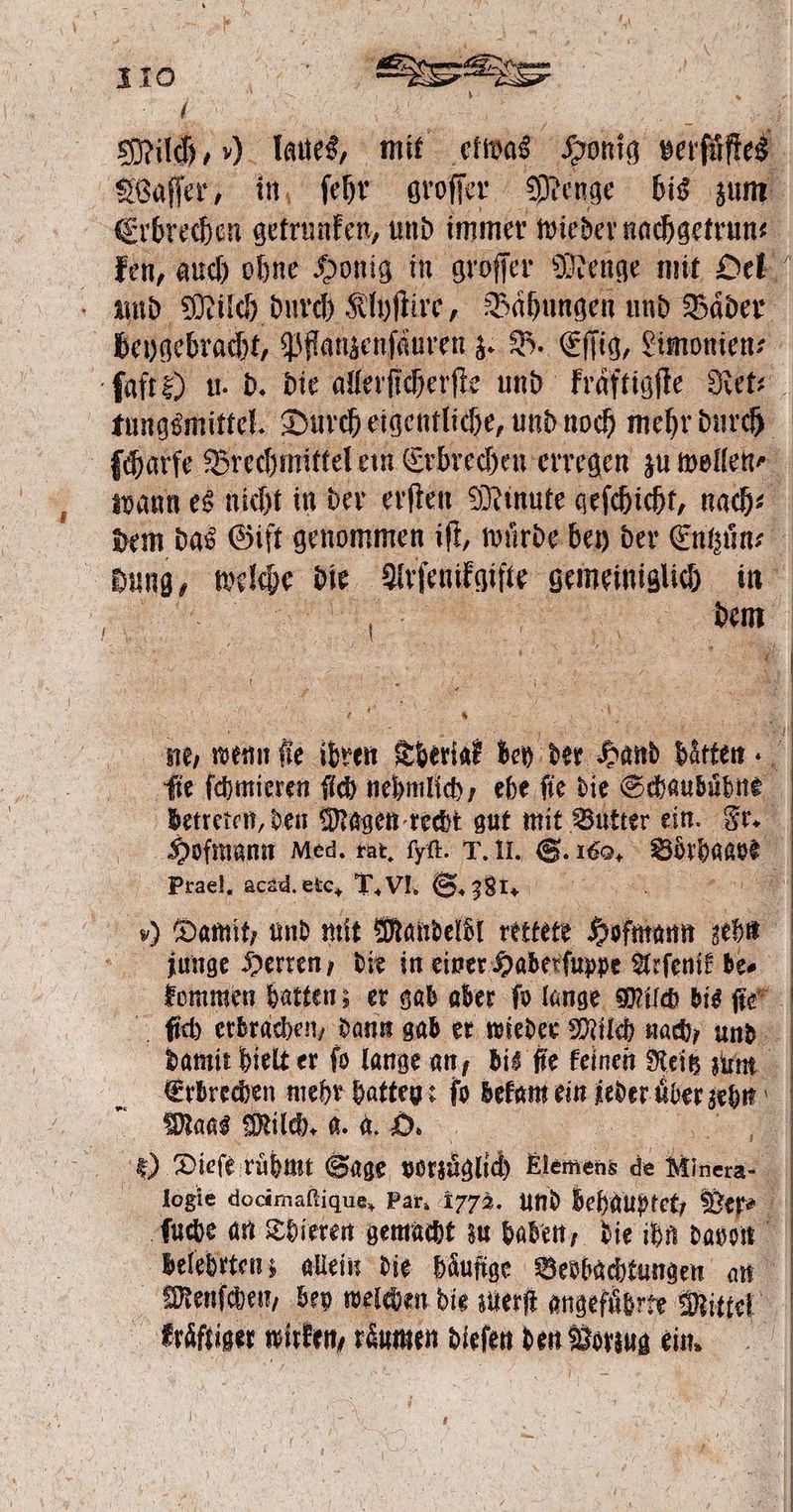 5 N 8 Milch, ) laues, mit elwas Honig daes Waſſer, in fehr groffer Menge bis zum Erbrechen getrunken, und immer wieder nachgetrun⸗ ken, auch ohne Honig in groſſer Menge mit Oel und Milch durch Klyſtire, Baͤhungen und Bäder beygebracht, Pflanzenſäuren z. B. Eſſig, Limonien⸗ ſaft ?) u. d. die allerſicherſte und kraͤftigſte Ret⸗ tungsmittel. Durch eigentliche, und noch mehr durch ſcharfe Brechmittel ein Erbrechen erregen zu wollen ⸗ wann es nicht in der erſten Minute geſchicht, nach⸗ dem das Gift genommen iſt, wuͤrde bey der 5 | dung, ae die e e 85 0 | | En | ne, wenn fie ER ber bey der 1 bitten. . ü ſie ſchmieren ſich nehmlich, ehe fie die Schaubuͤhne betreten, den Magen recht gut mit Butter ein. Fr. Hofmann Med. rat. ſyſt. T. II. S. 160. Ae | Prael. acad. etc. T. VI. S. 381. ) Damit, und mit Mandelöl rettete Hofmann Ar junge Herren, die in einer Haberſuppe Arſenik be. kommen hatten; er gab aber To lange Milch bis ſie ſich erbrachen, dann gab er wieder Milch nach, und damit hielt er ſo lange an, dis ſie keinen Reitz zum Erbrechen mehr hatten: ſo bekam ein da über zehn Maas Milch. g. a. O. 5 Dieſe ruͤhmt Sage vorzüglich Elemens de Minera: b logie docimaſtique, Par. 1773. und behauptet, Ver⸗ ſuche an Thieren gemacht zu haben, die ihn davon belehrten; allein die häufige Beobachtungen an Menſchen, bey welchen die zuerſt angeführte Mittel kraͤktiger wirken, räumen di d ie den Vorzug ein. |