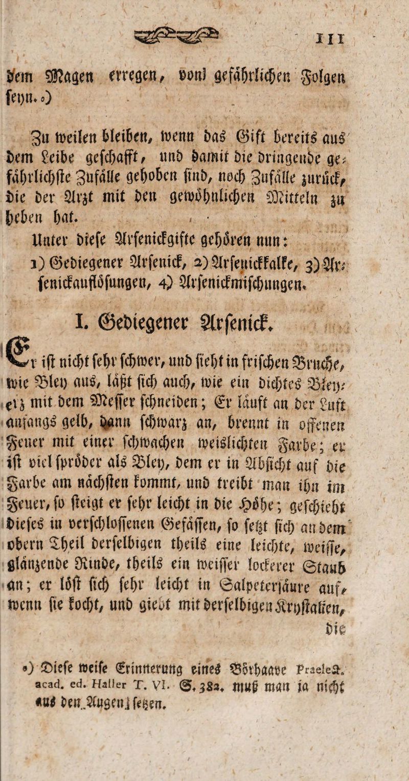 | ze Ber. * Magen erregen, von) aefihrüchen Galgen ſeyn. ) . Zu weilen bleiben, wenn das Gift ERS aus Ba Che gefchafft, und damit die dringende ge⸗ faͤhrlichſte Zufaͤlle gehoben ſind, noch Zufälle zurück, die der Arzt mit den scmohnlihen e zu heben hat. 5 en Unter dieſe Arſenickgiſte bchürch nun: e 1) Gediegener Arſenick, 2) Arfenictalte, 3 Ars ſenickauftoſungen, 4) TATEN SH e L Gediegener Arfenic, 0 00 E. iſt nicht ſehr ſchwer, und ſieht in frichen Br ache wie Bley aus, läßt ſich auch, wie ein dichtes Bley⸗ ‚ei; mit dem Meſſer ſchneiden; Er läuft an der Luft. anfangs gelb, dann ſchwarz an, brennt in offenen Feuer mit einer ſchwachen weislichten Farbe; er iſt viel ſproͤder als Bley, dem er in Abſicht auf die Farbe am naͤchſten kommt, und treibt man ihn im Feuer, ſo ſteigt er ſehr leicht in die Hoͤhe; geſchieht dieſes in verſchloſſenen Gefaͤſſen, fo ſetzt ſich an dem obern Theil derſelbigen theils eine leichte, weiſſe, glänzende Rinde, theils ein weiſſer lockerer Staub gan; er loͤſt ſich ſehr leicht in Salpeterſaͤure auf, wenn ſie kocht, und giebt mit derſelbigen Kryſtatten, die „) Dieſe weiſe Erinnerung eines Börhaave Praeled. acad, ed. Haller T. VI. S. 383. muß man ja nicht aus den Augen! ſetzen.