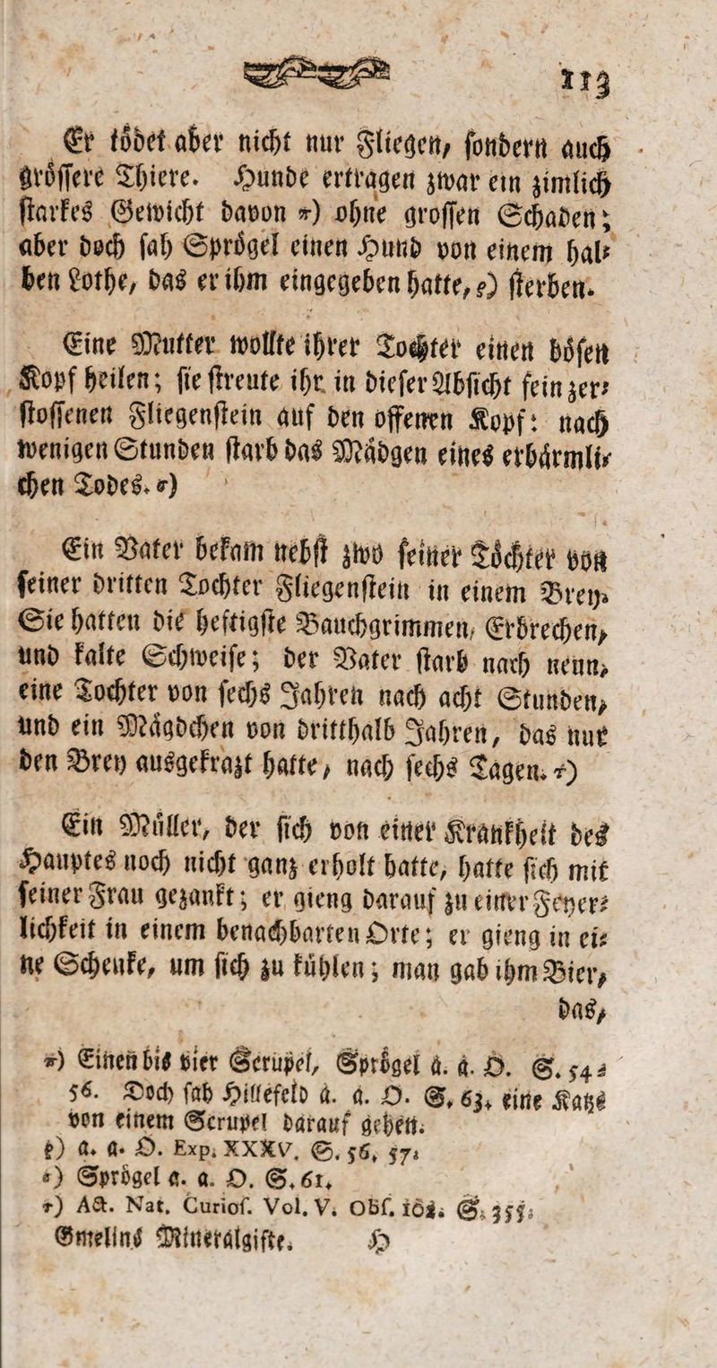 Er toͤdet aber nicht nur Fliegen, ſondern auch groͤſſere Thiere. Hunde ertragen zwar ein zimlich ſtarkes Gewicht davon ⸗) ohne groſſen Schaden; aber doch ſah Sproͤgel einen Hund von einem hal⸗ ben Lothe, das er ihm eingegeben hatte, ) ſterben. Eine Mutter wollte ihrer Tochter einen boͤſen Kopf heilen; fie ſtreute ihr in dieſer Abſicht fein zer: ſtoſſenen Fliegenſtein auf den offenen Kopf: nach wenigen Stunden ſtarb das Maͤdgen eines erbaͤrmli⸗ chen Todes. 0) | Ein Vater bekam nebſt zwo feiner Tochter bon ſeiner dritten Tochter Fliegenſtein in einem Brey⸗ Sie hatten die heftigſte Bauchgrimmen, Erbrechen, und kalte Schweiſe; der Vater ſtarb nach neun, eine Tochter von ſechs Jahren nach acht Stunden, und ein Maͤgdchen von dritthalb Jahren, das nur den Brey ausgekrazt hatte, nach ſechs Tagen. ») Ein Müller, der ſich von einer Krankheit des Hauptes noch nicht ganz erholt hatte, hatte ſich mit ſeiner Frau gezankt; er gieng darauf zu einer Feyer⸗ lichkeit in einem benachbarten Orte; er gieng in ei— ne Schenke, um ſich zu kuͤhlen; man gab ihm Bier, N 90 a das, ») Einen bis vier Serupel, Sprbgel a. g. O. S. 34 56. Doch ſab Hillefeld a. a. O. S. 63, eine Katze von einem Serupel darauf gehen. t) a. a. O. Exp. XXX. S. 56, 57. ) Syrögel a. a. O. S. 6. a +) A&amp;. Nat, Curioſ. Vol. V. Obſ. 163. S. 355. ' Gmelins Mineralgifte, H