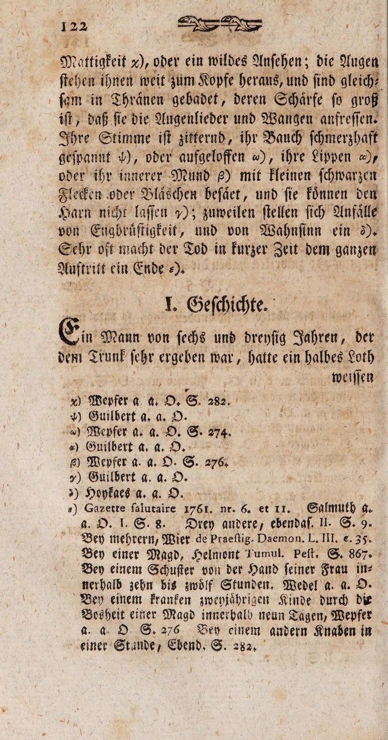 ö ſtehen ihnen weit zum Kopfe heraus, und ſind gleicht ſam in Thranen gebadet, deren Schärfe fo groß geſpannt ), oder aufgeloffen ), ihre Lippen „/ oder ihr innerer Mund e) mit kleinen ſchwarzen Flecken oder Bläschen beſaͤet, und fie koͤnnen den von Erft und von Wahnſinn ein Dr Sehr oft macht der Tod in kurzer Zeit dem ganzen 1 ein Ende „ . Geſchichte. Ein m Mann von ſechs und been Sahten, der dem UN: A It war, „hatte ein halbes Loth 5 e en . Werfer a a. O. S. 282. e ) Guibert a. % 9. wen % Mepfer a. a. O. S. 274. e „) Guilbert a. a. O. SM Den e) Wepfer a. a. O. S. 276. 7) Guilbert a. a. O. ) Hoykaes a. a. O. «) Gazette ſalutaire 7 8 Hr. 6. et 11. Salmutb g. a. O. I. S. 8. Drey andere, ebendaſ. II. S. 9. Bey mehrern, Wier de Praeflig. Daemon. L. III. e. 35. Bey einer Magd, Helmont Tumul. peſt. S. 867. Bey einem Schuſter von der Hand feiner Frau in⸗ nerhalb zehn bis zwölf Stunden. Wedel a. a. O. a. a O 6.276 Bey einem andern Knaben in einer Stande, Ebend. S. 282.