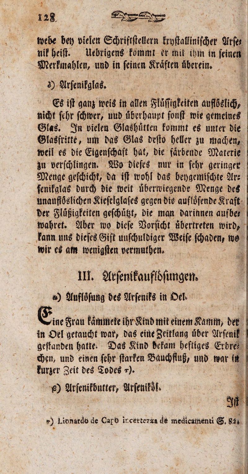 nik heiſt. Uebrigens kommt er mit ihm in ſeinen Merkmablen, und in feinen Kräften überein, iM 8 Arſenikglas. Es iſt ganz weis in allen Flͤſſ 1185 nfkai, nicht ſehr ſchwer, uud überhaupt ſonſt wie gemeines Glas. In vielen Glashuͤtten kommt es unter die Glasfritte, um das Glas deſto heller zu machen, weil es die Eigenſchaſt hat, die faͤrbende Materie zu verſchlingen. Wo dieſes nur in ſehr geringer Menge geſchicht, da iſt wohl das beygemiſchte Ar⸗ ſenikglas durch die weit überwiegende Menge des | unaufloslichen Kieſelglaſes gegen die aufloͤſende Kr aft der Fluͤßigkeiten geſchuͤtzt, die man darinnen aufbe⸗ wahret. Aber wo dieſe Vorſicht übertreten wird, kann uns dieſes Giſt uuſchuldiger Weiſe ſchaben we wir es am wenigſten vermuthen. | 0 III. Arfitaufbrungen, &amp;) Auflöfung des Arſenifs in Del | Ene Frau kaͤmmete ihr Kind mit einem Alon der 4 in Oel getaucht war, das eine Zeitlang über Arſenik geſtanden hatte. Das Kind dekam heftiges Erbre chen, und einen ſehr ſtarken Bauchfluß, und war aus kurzer Zeit des Todes ). | k) Arſenikbutter, Arfenitöh