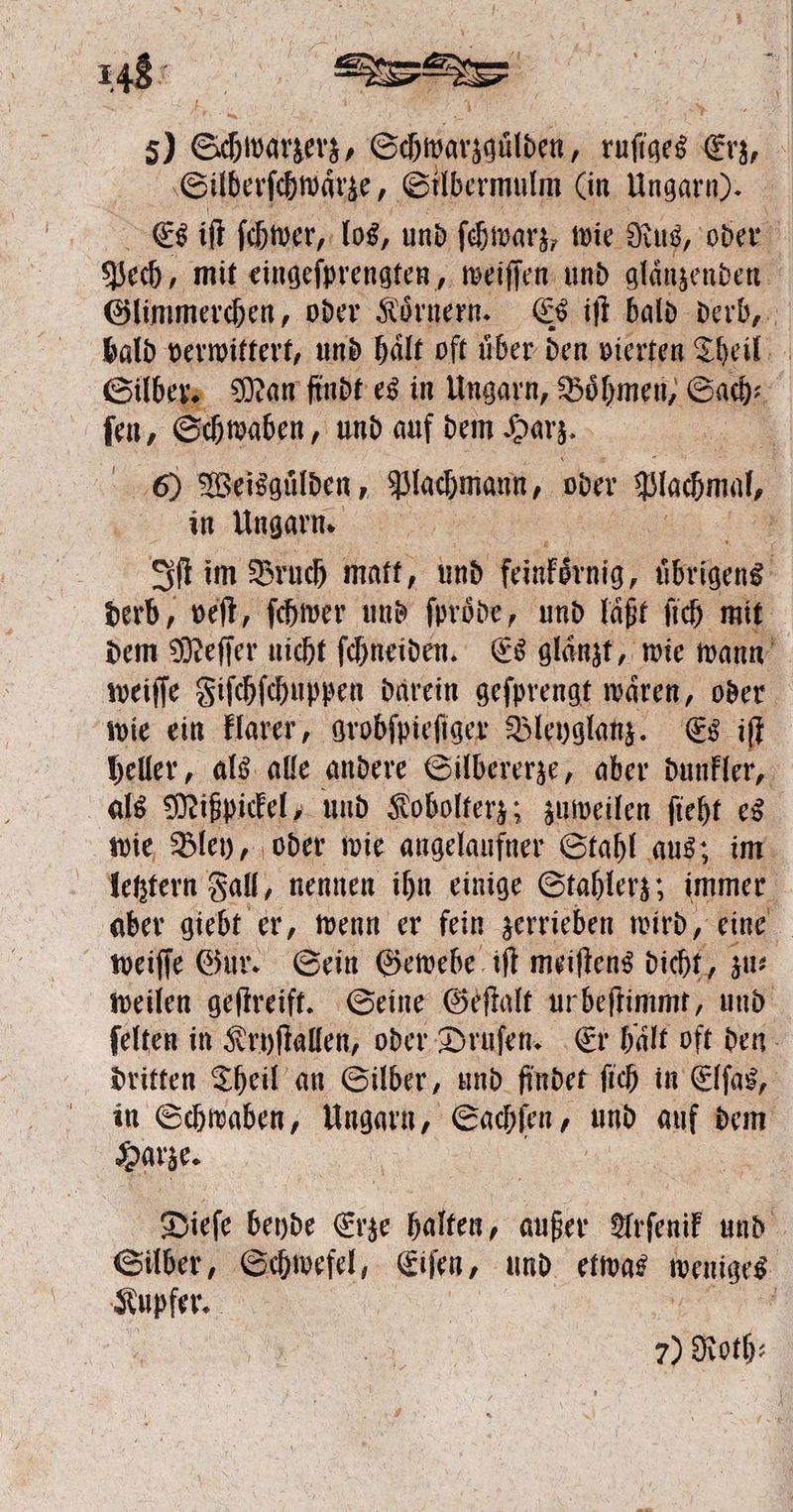 148° 5) Schwatzerz⸗ Schwarzaülden, ruſiges Erz, g Silberſchwaͤrze, Silbermulm (in Ungarn). Es iſt ſchwer, los, und ſchwarz, wie Rus, oder Pech, mit eingeſprengten, weiſſen und glänzenden Glimmerchen, oder Koͤrnern. Es iſt bald derb, bald verwittert, und haͤlt oft uͤber den vierten Theil Silber. Man findt es in Ungarn, Boͤhmen, Sach : ez Schwaben, und auf dem Harz. . 60 Weisgülden, Plachmann, oder duc, 5 in Ungarn. a Iſt im Bruch matt, und feinkoͤrnig, übrigens derb, veſt, ſchwer und ſproͤde, und laͤßt ſich mit dem Meſſer nicht ſchneiden. Es glaͤnzt, wie wann weiſſe Fiſchſchuppen darein geſprengt waͤren, oder wie ein klarer, grobſpieſiger Bleyglanz. Es iſt heller, als alle andere Silbererze, aber dunkler, als Mißpickel, und Kobolterz; zuweilen ſieht es wie Bley, oder wie angelaufner Stahl aus; im letztern Fall, nennen ihn einige Stahlerz; immer aber giebt er, wenn er fein zerrieben wird, eine weiſſe Gur. Sein Gewebe iſt meiſtens dicht, zu⸗ weilen geſtreift. Seine Geſtalt ur beſtimmt, und ſelten in Kryſtallen, oder Druſen. Er haͤlt oft den dritten Theil an Silber, und findet ſich in Elſas, in Schwaben, Ungarn, Sachſen, um au dem Harze. 5 Dieſe beyde Erze halten, 175 Arſenik und Silber, Schwefel, Eiſen, und etwas weniges Kupfer. a
