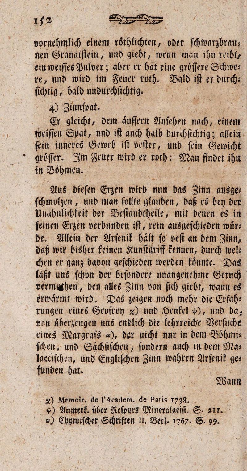 vornehmlich einem täthüchtn, oder ſchwarzbrau⸗ nen Granatſtein, und giebt, wenn man ihn reibt, ein weiſſes Pulver; aber er hat eine groͤſſere Schwe⸗ re, und wird im Feuer roth. Bald iſt er Dach ſichtig, bald undurchſichtig. aba 4) Sinnfpat. | Er gleicht, dem aͤuſſern Anſehen nach, r weiſſen Spat, und iſt auch halb durchſichtig; allein ſein inneres Geweb iſt veſter, und ſein Gewicht groͤſſer. Im Feuer wird er 11 Man bet N in Böhmen. Aus dieſen Erzen wird nun das Zinn ausge: ſchmolzen, und man follte glauben, daß es bey der Unähnlichkeit der Beſtandtheile, mit denen es in ſeinen Erzen verbunden iſt, rein ausgeſchieden wuͤr⸗ de. Allein der Arſenik halt fo veſt an dem Zinn, daß wir bisher keinen Kunſtgriff kennen, durch wel: chen er ganz davon geſchieden werden koͤnnte. Das laßt uns ſchon der beſondere unangenehme Geruch | vermughen,, den alles Zinn von ſich giebt, wann es erwärmt wird. Das zeigen noch mehr die Erfah: rungen eines Geofroy x) und Henkel ), und da, von überzeugen uns endlich die lehrreiche Verſuche eines Margrafs 4), der nicht nur in dem Boͤhmi⸗ ſchen, und Saͤchſiſchen, ſondern auch in dem Ma⸗ lacciſchen, und Engliſchen ei wahren Arſenif ge⸗ ſunden hat. i | Wann x) Memoir. de l'Academ. de paris 1738. . ) Anmerk. uͤber Reſpurs Mineralgeiſt. S. 211.