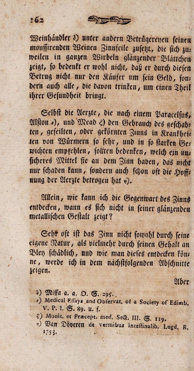 Weinhaͤudler ') unter andern Betruͤgereyen feinen wih ee Weinen Zinnfeile zuſetzt, die ſich zu⸗ zeigt, ſo bedenkt er wohl nicht, daß er durch dieſen Betrug nicht nur den Kaͤufer um fein Geld, fon: dern auch alle, die davon trinken, um einen Theil ihrer Geſundheit e Selbſt die Aerzte, die nach einem Patel Alſton ), und Mead c) den Gebrauch des geſchab⸗ ten von Würmern fo ſehr, und in fo ſtarken Ge⸗ wichten empfehlen, foliten bedenken, welch ein un⸗ 7 nung der Aerzte betrogen hat ). Allein, wie kann ich die Gegenwart des Zinns entdecken, wann es ſich nicht in ſeiner glänzenden Sehr oft iſt das Zinn nicht bowöhl durch ſeine eigene Natur, als vielmehr durch ſeinen Gehalt an Bley ſchaͤdlich, and wie man dieſes entdecken koͤn⸗ ne, werde ich in dem närpftfolgenden Abſchnitte Aber Ss) ie 8. a. O. S. 295. | f el Medical ‚Effays and Obfervat, ofa N of i E e e S. 89. u. f. 8) Monit, et Præcept. med. Set, m. S. 119. .