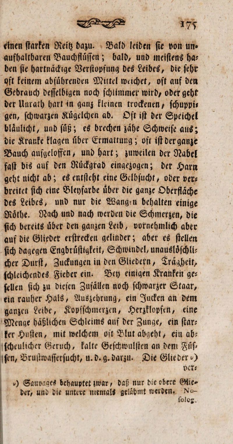 einen ſtarken Reitz dazu. Bald leiden ſie von un⸗ aufhaltbaren Bauchfluͤſſen; bald, und meiſtens ha: ben ſie hartnaͤckige Verſtopfung des Leibes, die ſehr oft keinem abfuͤhrenden Mittel weichet, oft auf den Gebrauch deſſelbigen noch ſchlimmer wird, oder geht der Unrath hart in ganz kleinen trockenen, ſchuppi⸗ gen, ſchwarzen Kügelchen ab. Oſt iſt der Speichel blaͤulicht, und ſuͤß; es brechen zaͤhe Schweiſe aus; die Kranke klagen über Ermattung ; oft iſt der ganze Bauch aufgeloffen, und hart; zuweilen der Nabel faſt bis auf den Ruͤckgrad eingezogen; der Harn geht nicht ab; es entſteht eine Gelbſucht, oder ver⸗ breitet ſich eine Bleyfarbe über die ganze Oberfläche des Leibes, und nur die Wangen behalten einige Roͤthe. Nach und nach werden die Schmerzen, die ſich bereits uͤber den ganzen Leib, vornehmlich aber auf die Glieder erſtrecken gelinder; aber es ſtellen ſich dagegen Engbruͤſtigkeit, Schwindel, unausloͤſchli⸗ cher Durſt, Zuckungen in den Gliedern, Traͤgheit, ſchleichendes Fieber ein. Bey einigen Kranken ge⸗ ſellen ſich zu dieſen Zufällen noch ſchwarzer Staar, ein rauher Hals, Auszehrung, ein Jucken an dem ganzen Leibe, Kopſſchmerzen, Herzklopfen, eine Menge haͤßlichen Schleims auf der Zunge, ein far: ker Huſten, mit welchem oſt Blut abgeht, ein ab⸗ ſcheulicher Geruch, kalte Geſchwulſten an dem Fuͤſ⸗ \fen, Bra u. d. g. darin. Die Glieder ) ver- ) Sauvages behauptet war, daß nur die obere Glie⸗ der, und die untere niemals geläbmt werden. R olog.