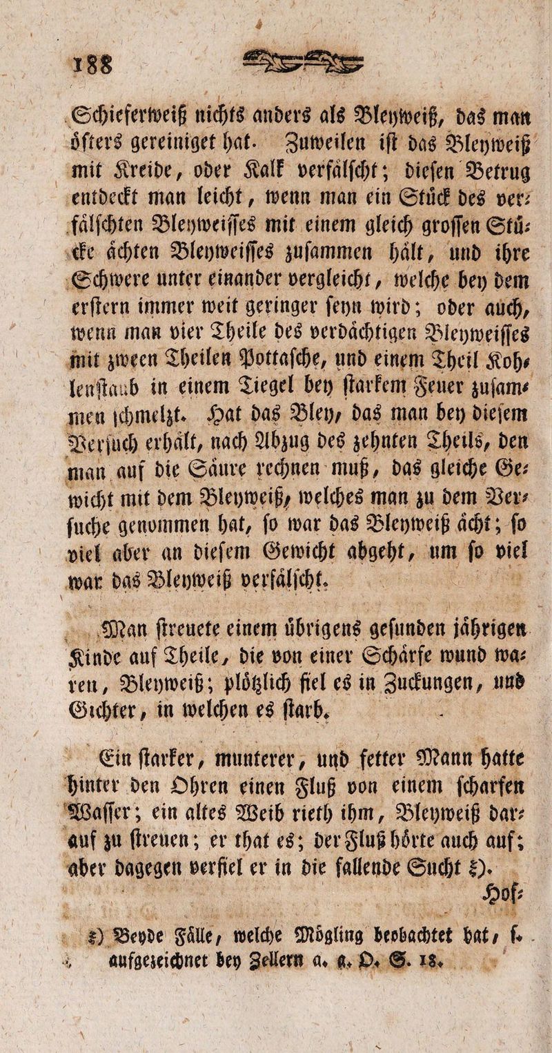 Scieſabeiſ nichts anders als iche das man oͤlſters gereiniget hat. Zuweilen iſt das Bleyweiß mit Kreide, oder Kalk verfaͤlſcht; dieſen Betrug entdeckt man leicht, wenn man ein Stuͤck des ver⸗ faͤlſchten Bleyweiſſes mit einem gleich groſſen Stü: cke achten Bleyweiſſes zuſammen hält, und ihre Schwere unter einander vergleicht, welche bey dem erſtern immer weit geringer ſeyn wird; oder auch, wenn man vier Theile des verdaͤchtigen Bleyweiſſes mit zween Theilen Pottaſche, und einem Theil Koh— lenſtaub in einem Tiegel bey ſtarkem Feuer zuſam⸗ men ſchmelzt. Hat das Bley, das man bey dieſem Verſuch erhält, nach Abzug des zehnten Theils, den man auf die Saͤure rechnen muß, das gleiche Ge⸗ wicht mit dem Bleyweiß, welches man zu dem Ver⸗ ſuche genommen hat, ſo war das Bleyweiß aͤcht; fo viel aber an dieſem Gewicht abgeht, um hs 6 war das Bleyweiß verfaͤlſcht. > Man ſtreuete einem öbnngens geſunden jährigen Sinde auf Theile, die von einer Schärfe wund wa⸗ ven, Bleyweiß; plotzlich fiel es in e und Gichter, in welchen es ſtarb. Ein ſtarker, munterer, und fetter Mann hatte hinter den Ohren einen Fluß von einem ſcharfen Waſſer; ein altes Weib rieth ihm, Bleyweiß dar⸗ auf zu ſtreuen; er that es; der Fluß hoͤrte auch auf; aber dagegen derſſel er in die fallende Sucht 80. { Hofe 8). Bevde Fälle, welche Mögling beobachtet bat, * aufgezeichnet bey Zellern a. 6. O. S. 18. a