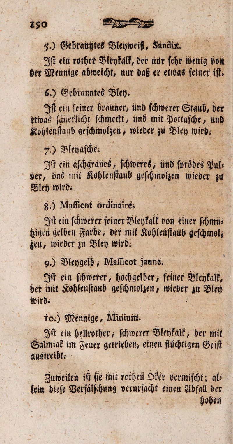 40 Sebranftet Bleyweiß, Sandix. Iſt ein rothet Bleykalk, der nur ſehr wenig von der Mennige abweicht, nur daß er etwas Bun it. 6. ) Gebranntes Bley. Iſt ein feiner brauner, und ſchwerer Staub, der etwas fänerliht ſchmeckt, und mit Pottaſche, und Kohlenſtaub geſchmolzen wieder zu Bley wird. 7 Bleyaſche. J ein aſcharaues, ſchweres, und firödes Sf, ver, das mit Kohlenſtaub geſchmolzen wieder zu Blei) wird: 8.) Maflicot ordinaire. Iſt ein ſchwerer feiner Bleykalk von einer käme | higen gelben Farbe, der mit Kohlenſtaub e 3 wieder zu Bley wird. 9.) Bleygelb, Mafficot jaune. Iſt ein ſchwerer, hochgelber, feiner Blehralk, der mit Kohlenſtaub geſchmolzen, wieder da Bletz wird. io.) Mennige, Minium. Iſt ein hellrother; ſchwerer Bleykalk, der mit Salmiak im Feuer getrieben, einen flüchtigen Geiſt austreibt. | * Zubweilen iſt ſie mit rothen Oker bermiſcht; al lein dieſe Verſiſchung verurſacht einen Abfall der i hohen
