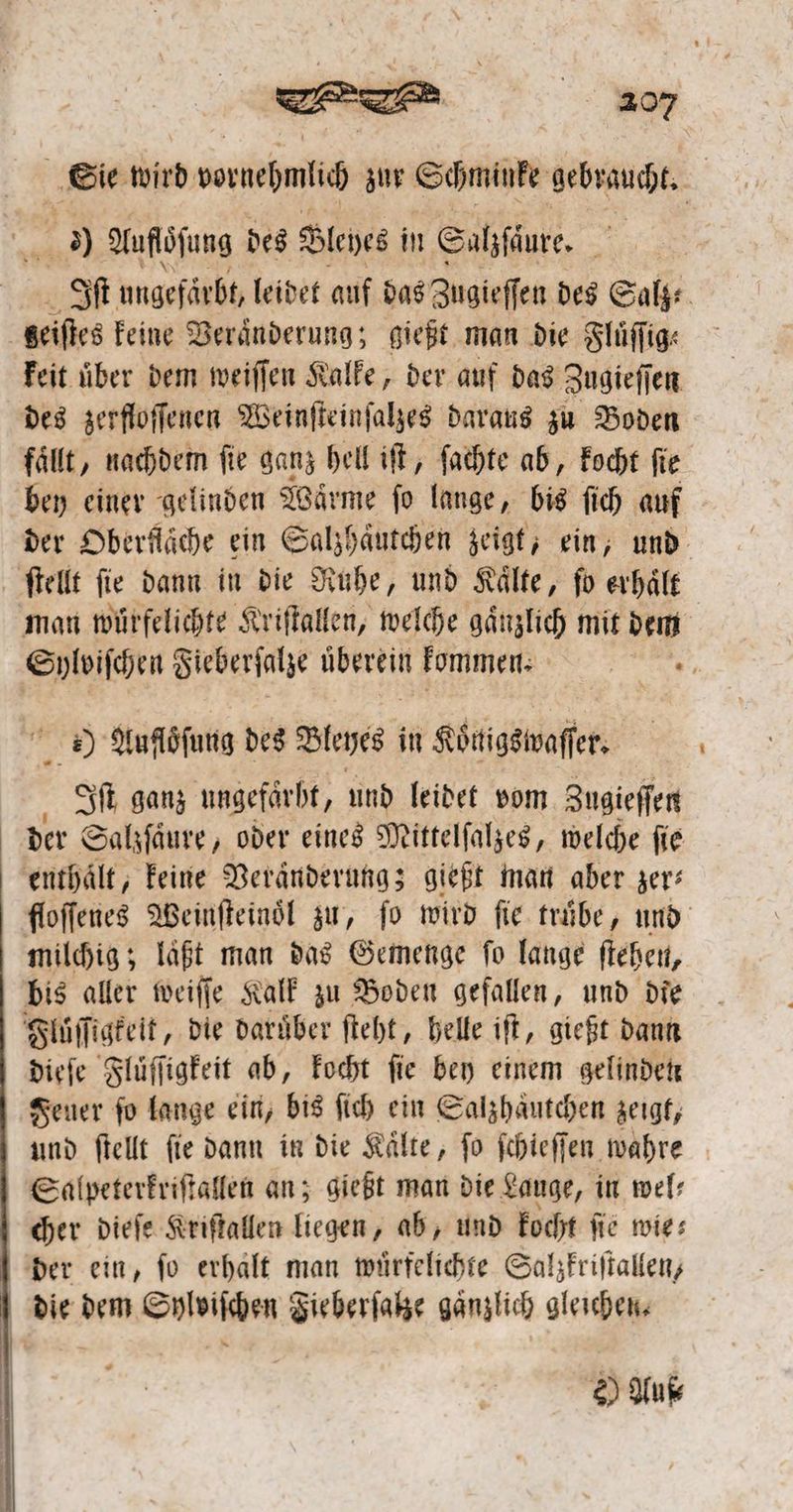 | 9 Aufloͤſung des Blepes in Salzfäure. 8 geiſtes keine Veranderung; gießt man die Fluͤſſig⸗ keit über dem weiſſen Kalke, der auf das Zugieſſen des zerfloſſenen Weinſteinſalzes daraus zu Boden bey einer gelinden Waͤrme ſo lange, bis ſich auf ſtellt fie dann in die Ruhe, und Kälte, fo erhält man würfelichte Kriſtallen, welche gänzlich mit 5 Sylviſchen Fieberſalze 1 kommen. | 155 4) Aufloͤſung des Bleyes in Koͤnigswaſſer. Iſt ganz ungefärht, und leidet vom Zugieſſen der Salzſaͤure, oder eines Mittelſalzes, welche ſie enthält, keine Veraͤnderung; gießt man aber zer: milchig; laßt man das Gemenge fo lange ſtehen, bis aller weiſſe Kalk zu Boden gefallen, und die Fluͤſſigkeit, die daruͤber ſteht, helle iſt, gießt dann dieſe Fluͤſſigkeit ab, kocht fie bey einem gelinden Feuer ſo lange ein, bis ſich ein Salzhaͤutchen zeigt, und ſtellt ſie dann in die Kaͤlte, ſo ſchieſſen wahre Salpeterkriſtallen an; gießt man die Lauge, in wel⸗ cher dieſe Kriſtallen liegen, ab, und kocht fie wies der ein, fo erhalt man wuͤrfelichte Salzkriſtallen, die dem Sylviſchen Fieberſalze gaͤnzlich gleichen. D Yuk