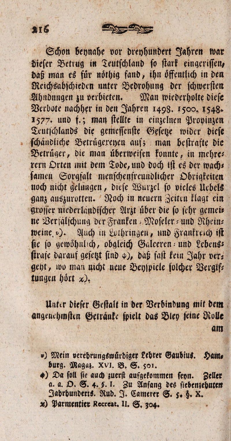 a. beynahe vor dreyhundert Jahren war Pe Betrug in Teutſchland fo ſtark eingeriſſen, daß man es fuͤr noͤthig fand, ihn oͤffentlich in den | Reichsabſchieden unter Bedrohung der ſchwerſten Ahndungen zu verbieten. Man wiederholte dieſe Verbote nachher in den Jahren 1498. 1500. 1548. 1577. und f.; man ſtellte in einzelnen Provinzen Teutſchlands die gemeſſenſte Geſetze wider dieſe ſchändliche Betruͤgereyen auf; man beſtrafte die Betruͤger, die man uͤberweiſen konnte, in mehre⸗ rern Orten mit dem Tode, und doch iſt es der wach⸗ ſamen Sorgfalt menſchenfreundlicher Obrigkeiten noch nicht gelungen, dieſe Wurzel ſo vieles Uebels ganz auszurotten. Noch in neuern Zeiten klagt ein groſſer niederlandiſcher Arzt über die fo ſehr gemeis ne Verfaͤlſchung der Franken; Moſeler⸗ und Rhein⸗ weine. ). Auch in Lothringen, und Frankreich iſt fie jo gewöhnlich, obgleich Galeeren - und Lebens; ſtrafe darauf geſetzt find 9), daß falt kein Jahr ver⸗ geht, wo man nicht neue Beyſpiele folder Vergif⸗ 5 e hoͤrt x). Unter dieſer Geſſalt in der Verbindung mit dem 1 angenehmen Getränke ſpielt das Bley ſeine Rolle am \ ) Mein verebrungswuͤrdiger Lebrer Gaubius. Ham⸗ burg. Magaz. XVI. B. S. 501. +) Da ſoll fie auch zuerſt aufgekommen ſeyn. Zeller a. a. O. S. 4. F. I. Zu Anfang des ſiebenzehnten Jabrbunderts. Rud. J. Camerer S. ss K.