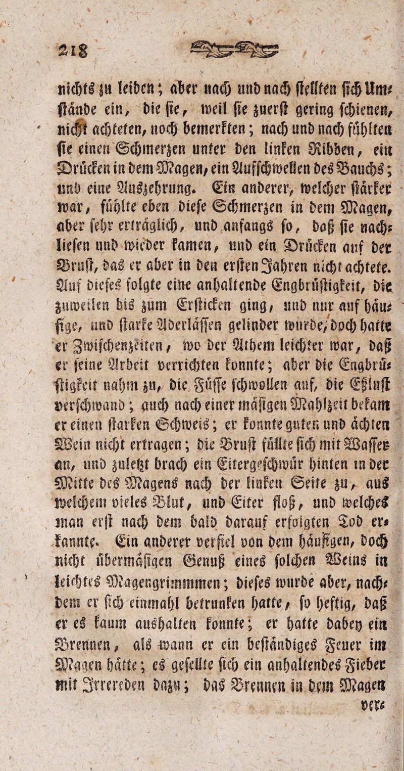 nichts zu leiden; aber nach und nach ſtellten ſich um⸗ ſtaͤnde ein, die ſie, weil ſie zuerſt gering ſchienen, nicht achteten, noch bemerkten; nach und nach fühlten ſie einen Schmerzen unter den linken Ribben, ein und eine Auszehrung. Ein anderer, welcher ſtaͤrker war, fuͤhlte eben dieſe Schmerzen in dem Magen, aber ſehr ertraͤglich, und anfangs ſo, daß ſie nach⸗ Bruſt, das er aber in den erſten Jahren nicht achtete. Auf dieſes folgte eine anhaltende Engbruͤſtigkeit, die ſige, und ſtarke Aderläffen gelinder wurde, doch hatte er Zwiſchenzeiten, wo der Athem leichter war, daß er ſeine Arbeit verrichten konnte; aber die Engbruͤ⸗ ſtigkeit nahm zu, die Süffe ſchwollen auf, die Eßluſt verſchwand; auch nach einer mäſigen Mahlzeit bekam er einen ſtarken Schweis; er konnte guten und achten Wein nicht ertragen; die Bruſt fuͤllte ſich mit Waffer an, und zuletzt brach ein Eitergeſchwur hinten in der Mitte des Magens nach der linken Seite zu, aus welchem vieles Blut, und Eiter floß, und welches man erſt nach dem bald darauf erfolgten Tod er⸗ kannte. Ein anderer verſiel von dem häufigen, doch leichtes Magengrimmmen; dieſes wurde aber, nach⸗ dem er ſich einmahl betrunken hatte, ſo heftig, daß er es kaum aushalten konnte; er hatte dabey ein Sagen hätte; es geſellte ſich ein anhaltendes Fieber mit Irrereden dazu; das re n in dem Magen