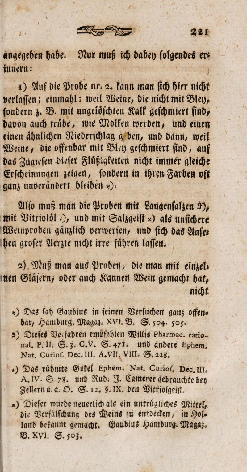 angegeben habe. Nur muß ich dabey folgendes ers innern: 1) Auf die Probe nr. 2, kann man ſich hier ai verlaſſen; einmahl: weil Weine, die nicht mit Bley, ſondern z. B. mit ungeloͤſchten Kalk geſchmiert find, davon auch truͤbe, wie Molken werden ; und einen einen ähnlichen Niederichlag aAden, und dann, weil Weine, die offenbar mit Bley geſchmiert ſind, auf das Zugieſen dieſer Fluͤßiaͤkeiten nicht immer gleiche Erſcheinungen zeigen, ſondern in ihren Farben oft ganz unveraͤndert bleiben 10. Alſo muß man die Proben mit Laugenſalzen 9, mit Vitrioloͤl ), und mit Salzgeiſt ) als unſichere Weinproben gänzlich verwerfen, und ſich das Anſe⸗ hen groſer Aerzte nicht irre führen laſſen. 2) Muß man aus Proben, die man mit einzel. nen Glaͤſern, oder auch Kannen Wein gemacht hat, i nicht „) Das ſah Gaubius in ſeinen Verſuchen ganz offen⸗ bar, Hamburg. Magaz. XVI. B. S. 504. 505. 2) Dieſes Vel fahren empfohlen Willis Pharmac. ratio- nal. P. II. S. 3. C. V. S. 471. und ändere Ephem, Nat. Curioſ. Dec. III. A. VII. VIII. S. 228. ) Das ruͤhmte Gokel öden. Nat. Curiof, Dec, III. A. IV. S. 78. und Rud. J. Camerer gebrauchte bey Zellern a. a. O. S. 12. S. IX. den Vitriolgeiſt. | ») Diefer wurde neuerlich als ein untrügliches Mittel, die Verfaͤlſchung des Weins zu entdecken, in Hol⸗ land bekannt gemacht. Gaubius Hamburg. Magaz, B. XVI. S. 503. 1