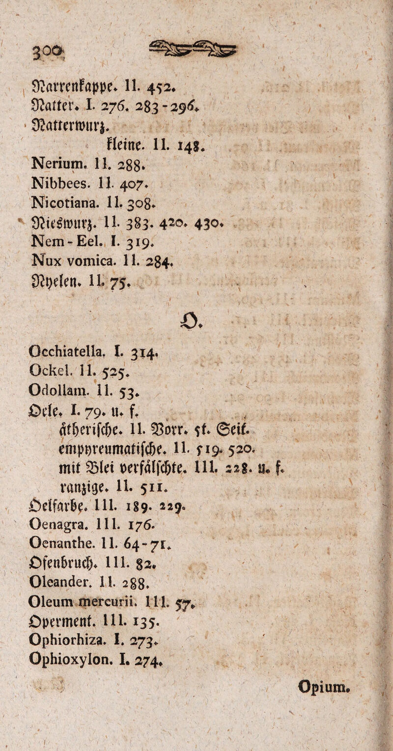 Gatter* I. 276. 283 - 296«. * Siattewurj. Heine. 11. 14g. Nerium. 11. 288» Nibbees. 11. 407. Nicotiana. 11. 308. 11- 383- 42©* 43°* Nem- Eel. I. 319. Nux vomica. 11. 284. Styelen* 11. 75. o. Occhiatella. I. 314. Ockel. 11. 525. Odollam. 11, 53*  ödet I. 79* tu f. # dtf>erifd)e. 11. 33ovr. $f. (Seif, emppreumatije&e. H- ? 19. 520. mit QMei pevfdlfc&te. Ul. 22g. u» f* ranzige. 11. 511. Ödfav&e* Ul. 189- 2 2 9* Oenagra. 111. 176. Oenanthe. 11. 64-71* Ofen&rudu 111. 82. Oleander. 11. 288. Oleum mercurii. 111. Operment. Ul. 135. Ophiorhiza. I. 273* Ophioxylon. I. 274* Opium» 1