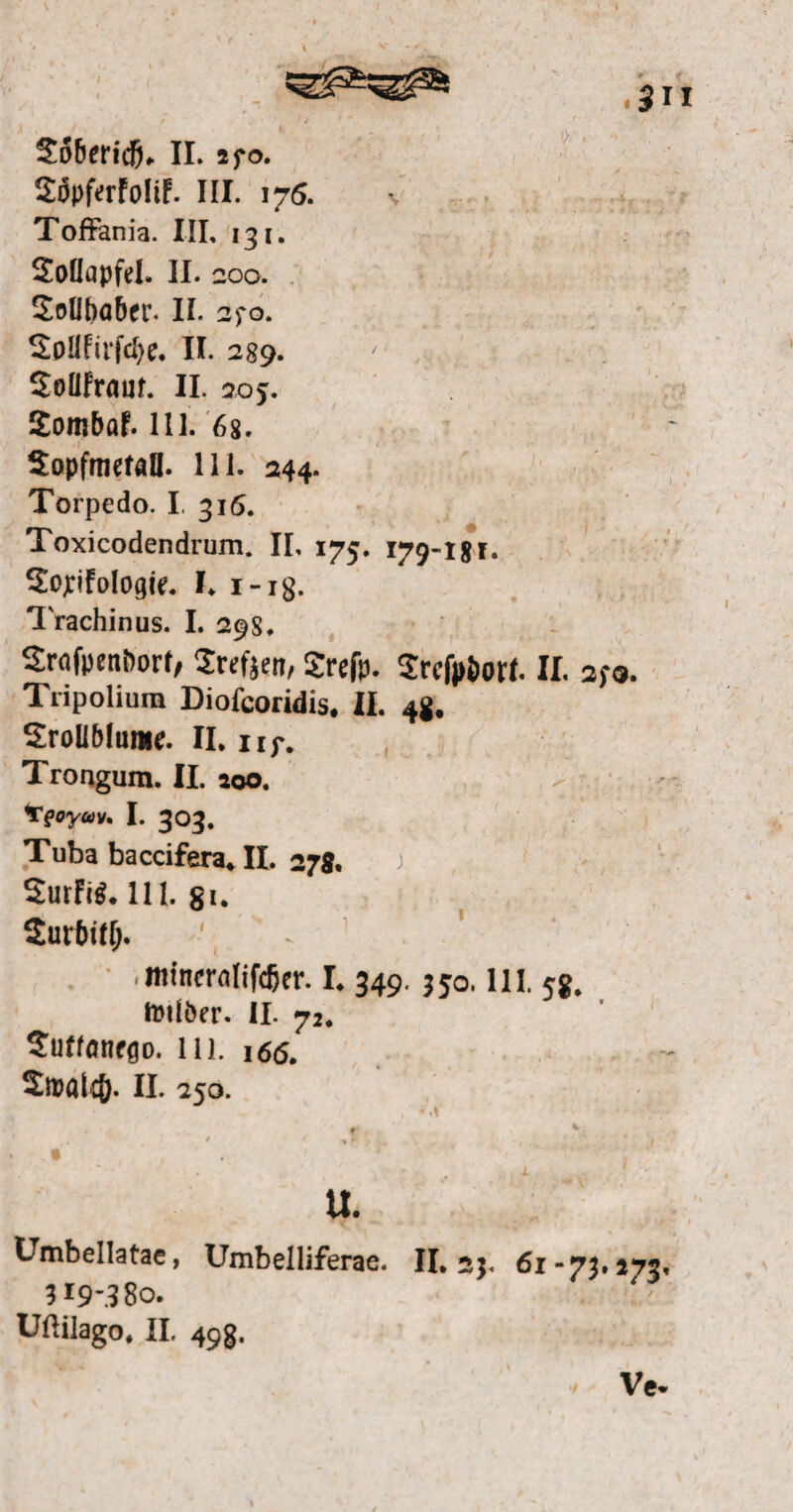 SäpfrrFoliF. III. 176. Toffania. III, 131. 2oüapfel. II. 200. Sollbaber* II* 2fo. 2pllfirfd)e. II. 289. SoüFraut. II. 20 >. SombaF. 111. 68. SopfmetaU. 111. 244. Torpedo. I, 316. Toxicodendrum. II, 175. 179-181. Sopfologie. L i-ig. Trachinus. I. 29S. Srafoenöort, Srefjen, Srefp. Srcfpöott II. 2fo. Tripolium Diofcoridis. II. 4g. SroUMume. II. nj-. Trongum. II. 100. 'Tfoyoiv, I. 303. Tuba baccifera* II. 27g. ) 2urFi$. 111. gi. Surbtflj. ' ^ mtneralifdjer. I. 349. 350.111. 5g. tDilöer- II. 72. 2uffonfgo. in. 166. 2n?alcö. II. 250. • d f \ * * / »f , , / t U. Umbellatae, Umbeiliferae. II. 25. 61-73.173, 319’.? 80. Uftilago. II. 49g. Vc*