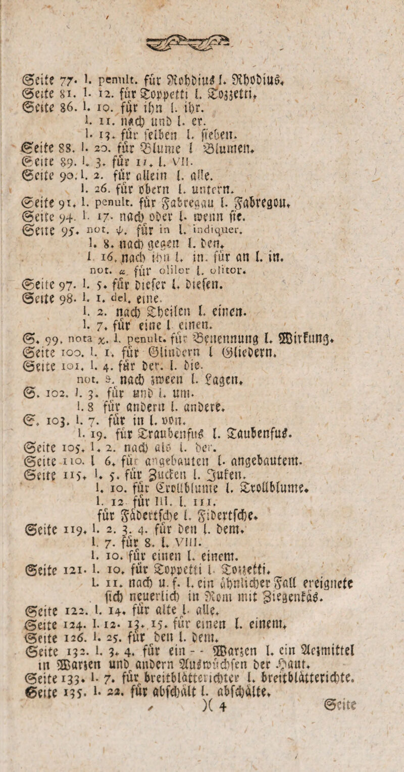 (Seite 77* *• penuit. für SKobbtu* I* 9tbobiu$* (Seite 8i. 1. i2. furToppetti l Tossettt, ©eite 86. l. io. fijr if)n I. il)r. l ii. n*c& unö l. er. l*i?. für feiben l. fieben. ©eite 88. i- so. für QSlume 1 Flamen* ©eite 89.1* 3. für i/. I. vn. ©eite 90.1. 2. für allein l. alle. l. 26. für obern l. untern. ©eite 91.1. penuit. für gabregau l. pbregcu* ©eite 94- !• l7- nad)roDev l* wenn fte. ©eite 95. 110r- <P. für in l. indiquer. 1. 8. uact) gegen l. Den* i 16, nach iim i. in. für an l. in. not. u. für olilor l. uli'tor. ©eite 97. 1. 5. für Otefer l btefen. ©eite 98. 1. 1. «lei, eine. 1. 2. nach Seiten l. einen. 1. 7. für eine l einen. ©. 99, nota 1. penuit. für 33ft!enitUttg l. SfÖivFiing* ©eite ioo. i. i. für ©linbern l (^liebem. ©eite ioi. l. 4. für Der. I. Me. not. ä. nad) streen l. £agen. ©. 102. J. 3. für «nb i. uni. 1. s für anDertt l. anbere. ©. 103. i. 7. für in l. non. 1.19. für Traubenfu* l. Töubenfutf. ©eite 105. l« 2. nad> aU i. ber. ©eite ho. l 6. für eingebauten l. angebautem. ©eite n$* U 5. für Sucfen l. 3ufen. 1. 10. für (Trollblume l. Trollblume* 1. 12 für hi. l. in. für 5üt>ertfd)e l. gibeptfcfcc* ©eite 119.1. 2. 3. 4. für Den l. Dem. l. 7. für 8. I. viii. 1. 10. für einen l. einem. ©eite 121.1. 10. für Toppetti l- To^efti* L. n. nad) u.f. I. ein abnlidjer <?all ereignete fid) neuerlid) in SRom mit 3i*Äenfü$* ©eite 122. 1. 14. für öltet alle. ©eite 124. 1.12. 13» 15* für einen l. einem* ©eite 126. 1.25. für beit l. Dem. ©eite 132. 1. 3* 4. für ein - - ®ar$en l. ein Stcimittel in ®arien unb aitDern Sluäroüdifen Der .£aut. ©eite 133.1. 7* für breitblättßndjter l. breitblütterid)te. ©eite i3S* i* -2- für abfdjalt l. ßbfd)ülte.