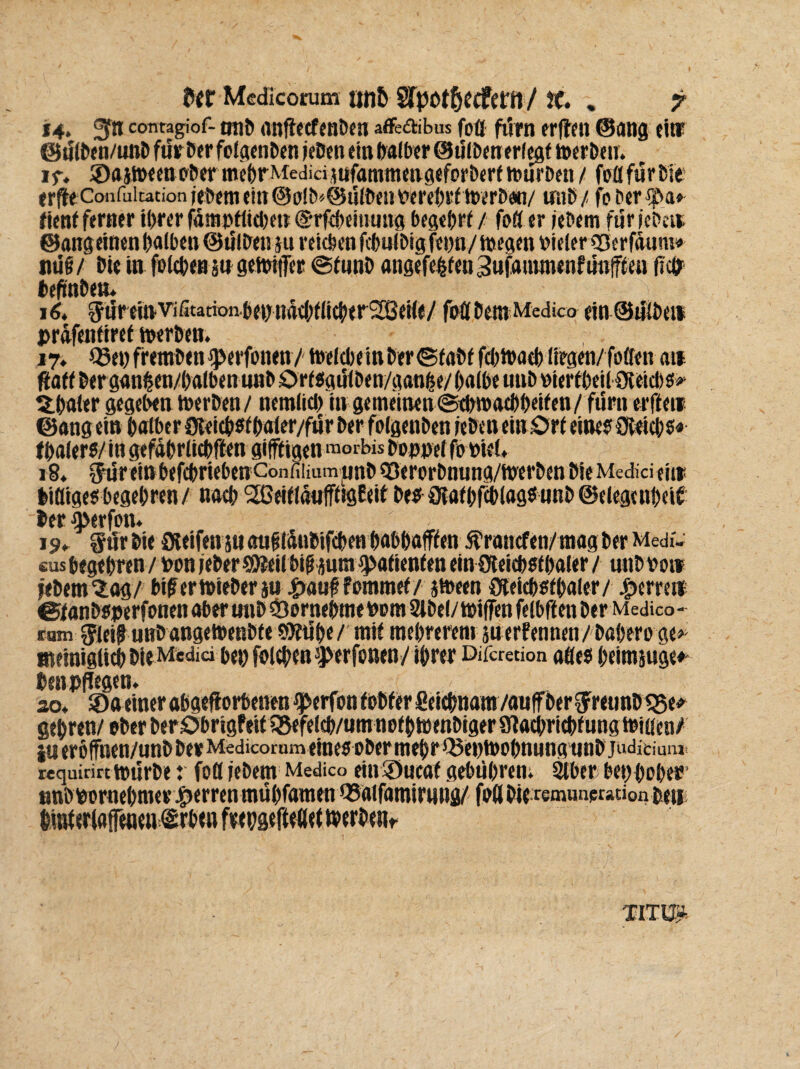 14. gf» contagiof- oti& anftetfenben affedibus foü fürn erften @ang eins if. ©ajweenober mehrMedidjufammengeforbert würben / foüfurfcie erfteConfuitationiefreme!tt@oilb«@ült>ciiWrc<)»^i»iri»9n/ inib/ fo ber^ba» fient ferner ihrer fämpttichen @rfebeinung begehrt / foü er jebem für icPeir ©angeinen halben ©ülben m reichen fcbnibig fenn/ wegen oieler ©erfdunw tiü§/ hie in folcbenäugewiftr @fmih angefehfenSufanunenfünfften fiep befinbea. 16. 5üreinVifitadoiibehnachtlicher2ßei(e/ foflhemMedico ein©üübett prdfenfiref werben. 17. Q3ehfremhen^>erfonen / tbelche in her ©fahffchibath liegen/foöen an ftaff herganfcen/halben unb Ortsgülöen/ganfce/ halbe mib »iertheilOieicbs* ühaler gegeben werben/ nemlich in ge meinen (Schwachheiten / fürn elften ^31. # m 4 j ^ j ä. 1 ^ ^ . C! 4. ^ ^ ä thalers/ in gefdhrlichften giftigen morbis boppel fo »iel, 18. ^ureinbefchriebenConfiiiamjjnhQ3erorhnung/WerhenhieMed]ciein liüige«begehren/ nach ^GeitldufftigEeit beo aiathfcblagsunb(Gelegenheit her fperfon. «us begehren/hon jeher ShJeilbih iura Patienten ein 9leid)5thal<r/ unhoo» jehem^ag/ biferwieberju #auf fommet/ sween Oteichsthaler/ Herren ©fanhoperfonen aber onh «Öornehmei)om2lhel/i»i(fenfelbft en her Medico- ram $ieifj unb ange Wenbte SKtib«/ mit mehreren! suerfennen/baberoge* ateiniglich hie Media bet) folchtnsJ>erfonen/ ihrer Difcretion afles heirajuge»- Den pflegen. i so. 3)a einer abaeftorbenen ®erfon tohfer fieiebnam /auffber Sfretinb Oie* gehren/ requinrt würbe r foü jebem Medico ein'öueat gebühren; Stber benpoher nnbpornehmev Herren mühfaraen tSaifamirnng/ foßbifremunprauonbeii hmüriaffetmi&rbtn frepgeftedet werben^ TITÜr