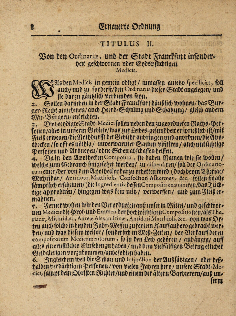 TITULUS II. Söun fcen ordinarüs, unb ber Stabt Srancffutt infonber* beit gefcbwornen ober (gpbspfticbfigen Medicis. 3lrttn Medids in gemein obftgf / inmafen anjeho fpedfidit, foS ?|)\^\ auch/tmbju forber(t/benOrdmarüsDicfer©tabfangelegen/unb fie bar ju gdnhlicb Perbtntben fepn» 2, r @oßen barneben in ber©tabf$rancffurf bduf lieb Wohnen/bas Q3ur» <Kr<0vecbtßnnebmen/aueb.£>eerb<©cbiflingunb©cbahung/ gleich anbern 9Nitd.J5ürgern/entrichten. 9. ®iebeenbigfe©fabf*MedidfoflennebenbensugeorbnefenS5lafbs*t)>er» foncn/afleS in unferm @ebiefe/Was jur £eibeSog«funbbeit erfpriefilicb iff/mit §teiiterwegen/bie91otbburfffber@ebübranbringenunb«norbnen/bie21po» tbecfen/foofft es nofbig/ unperwarnfer ©acben oifTfireu/ auch untüchtige sperfonen unb 2lrhnepen/ ohne ©eben abfcbafen helfen. 4. SDuin ben 2lpofbecfenCompofitä, fie haben tarnen wie fie Woflen/ loelcbe |um ©ebraucb bingefehet Werben/ 5« diipenfiren/foö ber Ordinano- rum ciner/ber pon bem 2lpotbecfer barsu erbettelt wirb (boeb bepm ^beriac/ SObifbribaf / Antidoto Matthioli, Confe&ion Alkermes, &c. foüenfteflße fdmpflicb erfd)einen/)bieingrcdi£ntia befeuCompofiti examiniren/bas'j.tlch» fige approbir'eu/ hingegen was fein uub/ PerWerffen/ unb ium^leifer» mahnen. f, ferner tooflen Wir ben -Skrorbnef en auf unferm Sföiffel/ unb gefcbtoor» nen Medids bie 9>rob unb Examen ber boebWicbfigenCompofitioncn/alsThe. tuex, Mithndati, Aurea? Alexandrina?., Antidoti Matthioli,&c. Ponwas£>r# fen aueb folcbe in bet)ben 3abr«S0feffen ju fenlem ifaufanbero gebraebf Wer» ben/utib Was btefem Weiter/ fonberlicb in2)?effeiten/ bep23erFauffberen cömpofnorum Medicamentorum, fein ben Selb geboren / anbdngia/ auf flöes ein ernfflicbes @infeben ju haben/ unb bem Pielfdlfigen betrug etlicher ©elboierigen pos^nf ommen/anbefoblen haben. 6. 3fng(eitbem weil bie@cbau unb infpedion ber2lufsfd!?taen/ ober bef» talbeuperbdebfigen tperfoneu / pon Pielen fahren bero / uttfere @fabf*Me- didj faropt bemsObrilten Svicbfer/unb einem ber altem Ö3arbierern/auf un» ferm